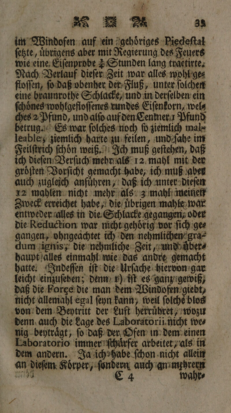 im Windofen auf ein gehoͤriges Piecdeſtal ſetzte, uͤbrigens aber mit Regierung des Feuers wie eine Eiſenprobe 1 Stunden lang traetirte. Nach Verlauf dieſer Zeit war alles wohl ge⸗ floſſen, ſo daß obenher der Fluß, unter ſolchen eine braunrothe Schlacke, und in derſelben ein ſchoͤnes wohlgefloſſenes rundes Eiſenkorn, wel⸗ ches 2 Pfund, und alſo auf den Cenkner 1 Pfund betrug. Es war ſolches noch ſo ziemlich mal⸗ leabley ziemlich harte zu feilen, und ſahe im Feilſtrich ſchoͤn weiß. Ich muß geſtehen, daß ich dieſen Verſuch mehr als 12 mahl mit der gröften Vorſicht gemacht habe, ich muß aber auch zugleich anfuͤhren, daß ich unter dieſen 12 mahlen nicht mehr als 3 mahl meinen Zweck erreichet habe, die uͤbrigen mahle war entweder alles in die Schlacke gegangen, oder die Reduction war nicht gehörig vor ſich ge⸗ gangen, ohngeachtet ich den nehmlichen gra⸗ dum ignis; die nehmliche Zeit, und uͤber⸗ haupt alles einmahl wie das andre gemacht hatte. Indeſſen iſt die Urſache hiervon gar leicht einzuſeden; denn 1) iſt es ganz; gewiß, daß die Forge die man dem Windofen giebt, nicht allemahl egal ſeyn kann, weil ſolche blos von dem Beytritt der Luft herruͤhret, wozu denn auch die Lage des Laboratorii nicht we⸗ nig beytraͤgt, ſo daß der Ofen in dem einen Laboratorio immer ſchuͤrfer arbeitet, als in dem andern. Ja ich habe ſchon nicht allein an dieſem Körper, ſondern auch an mehrern 27750 C 4 wahr⸗ .