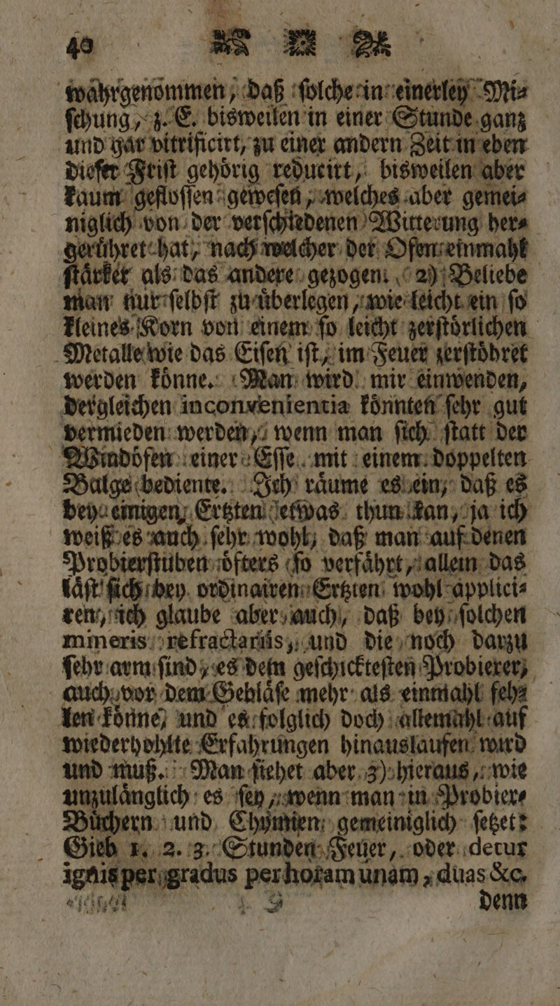 9 . Pi — 8 P ‘ . ö * , E29. © 5 2 9 ia ] ir 6 ** wahrgenommen, daß ſolche in einerley Mi⸗ ſchung , z. E. bisweilen in einer Stunde ganz und har vitrificirt, zu einer andern Zeit in eben diefer Feiſt gehörig reducitt, bisweilen aber kaum gefloſſen geweſen, welches aber gemei⸗ niglich von der verſchtedenen Witterung here e welcher der Ofen einmahl ſtaͤrket als das andere gezogen. 2) Beliebe man kur ſelbſt zu uͤberlegen, wie leicht ein fo kleines Korn von einem ſo leicht zerſtörlichen Metalle wie das Eiſen iſt, im Feuer zerſtoͤhret werden koͤnne. Man wird mir einwenden, dergleichen inconvenientia konnten ſehr gut vermieden werden, wenn man ſich ſtatt der Wmdöfen einer Eſſe mit einem doppelten Balge bediente. Ich räume es ein, daß es beyn einigen Ertzten etwas thun kan, ja ich weiß es auch ſehr wohl daß man auf denen Probierſtuben oͤfters ſo verfaͤhrt, allein das laͤſt ſich bey ordinairen Ertzten wohl applici⸗ ren ich glaube aber auch, daß bey ſolchen mineris refractariis, und die noch darzu ſehr arm ſind , es denn geſchickteſten Probieren auch vor dem Geblaͤſe mehr als einmahl feh⸗ n koͤnne/ und es folglich doch allemuhl auf wiederhohlte Erfahrungen hinauslaufen wird und muß. Man ſiehet aber 3) hieraus, wie unzulaͤnglich es fen wenn man in Probier Büchern und Chymien gemeiniglich ſetzet: Sieb x. 2. 3. Stunden Feuer, oder derur ignis per gradus per horam unam Aal Sch ee, ar enn