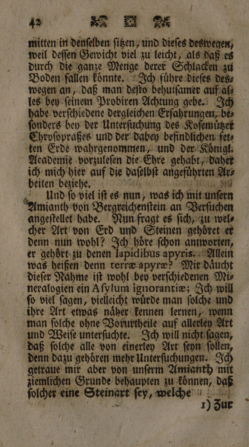 mitten in denſelben ſitzen, und dieſes deswegen, weil deſſen Gewicht viel zu leicht, als daß es durch die ganze Menge derer Schlacken zu Boden fallen koͤnnte. Ich fuͤhre dieſes des⸗ les bey ſeinem Probiren Achtung gebe. J habe verſchiedene dergleichen Erfahrungen, be ſonders bey der Unterſuchung des Koſemuͤtzer EChryſopraßes und der dabey befindlichen fet⸗ Academie vorzuleſen die Ehre gehabt, daher ich mich hier auf die daſelbſt angefuͤhrten Ar⸗ beiten beziehge. rn Und ſo viel iſt es nun, was ich mit unſern Amianth von Bergreichenſtein an Verſuchen cher Art von Erd und Steinen gehoͤret er denn nun wohl? Jaden don antworten, er gehoͤrt zu denen lapidibus apyris. Allein was heißen denn terræ apyræ? Mir daͤucht dieſer Nahme iſt wohl bey verſchiedenen Mi⸗ neralogien ein Aſy lum ignorantiæ; Ich will ſo viel ſagen, vielleicht wuͤrde man ſolche und ihre Art etwas naher kennen lernen, wenn man ſolche ohne Vorurtheile auf allerley Art und Weiſe unterſuchte. Ich will nicht ſagen, daß ſolche alle von einerley Art ſeyn ſollen, denn dazu gehören mehr Unterſuchungen. Ich ziemlichen Grunde behaupten zu koͤnnen, daß ſolcher eine Steinart ſey, welche