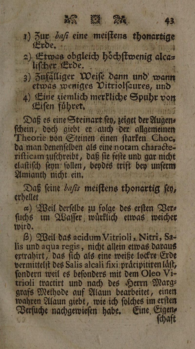 Er Biß ee obgleich böchſtoenig de llüiſcher Erde. ; 3) Sufäliger Weiſe dann und w etwas weniges Dintollanees, u und 750 Eine ziemlich merkliche S u r vo | Eeiſen fuͤhret. 4 15 pub 0 | Daß es eine Steinart ſey, jeiget der Auen enn doch giebt er auch der allgemeinen Theorie von Steinen einen ſtarken Choc, da man denenſelben als eine notam characte- riſticam zuſchreibt, daß ſie feſte und gar nicht elaſtiſch ſeyn ſollen, beydes trift 1950 9 Amianth nicht ein. Daß feine bafıs meiſtens cbenertig jo, erhellet c. Weil derſelbe zu folge des erſten Ver⸗ | Br: im Waſſer wuͤrklich etwas weicher wird. | 8) Weil das acidum Vitrioli, Nitri, 84. lis und aqua regis, nicht allein etwas daraus ertrahirt, das ſich als eine weiße lockre Erde fondern weil es beſonders mit dem Oleo Vi- trioli tractirt und nach des Herrn Marg⸗ grafs Methode auf Alaun bearbeitet, einen wahren Alaun giebt, wie ich ſolches i im erſten | Vaſuche nachgerviefen: habe. Eine, cha