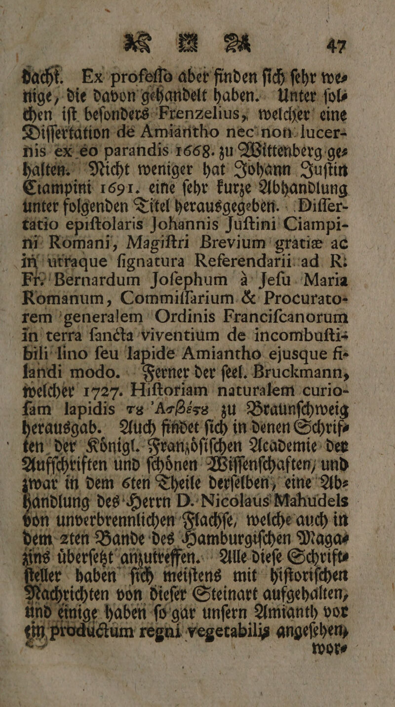 N N u dacht. Ex profeſſo aber finden ſich ſehr we⸗ nige, die davon gehandelt haben. Unter ſol⸗ chen iſt beſonders Frenzelius, welcher eine Diſſertation de Amiantho nec non lucer- nis ex eo parandis 1668. zu Wittenberg ge⸗ halten. Nicht weniger hat Johann Juſtin Ciampini 1691. eine ſehr kurze Abhandlung unter folgenden Titel herausgegeben. Diſſer⸗ tatio epiſtolaris Johannis Juſtini Ciampi- ni Romani, Magiſtri Brevium gratiæ ac E ſignatura Referendarii ad R. 4 Bernardum Jofephum à Jeſu Maria Romanum, Commiſſarium &amp; Procurato- rem generalem Ordinis Franciſcanorum in terra ſancta viventium de incombuſti- bili lino ſeu lapide Amiantho ejusque fi- landi modo. Ferner der ſeel. Bruckmann, welcher 1727. Hiſtoriam naturalem curio- fan lapidis rs Ar gess zu Braunſchweig erausgab. Auch findet ſich in denen Schrif⸗ ten der Koͤnigl. Franzoͤſiſchen Academie der Aufſchriften und ſchoͤnen Wiſſenſchaften / und 2 kan in dem sten Theile derſelben, eine Ab⸗ handlung des Herrn D. Nicolaus Mahudels on unverbrennlichen Flachſe, welche auch in dem een Bande des Damburgifihen Magas 8 uͤberſetzt anzutreffen. Alle dieſe Schrift⸗ r haben ſich meiſtens mit hiſtoriſchen hrichten von dieſer Steinart aufgehalten, einige haben ſo gar unſern Amianth vor cum reghi vegetabilis angeſehen,