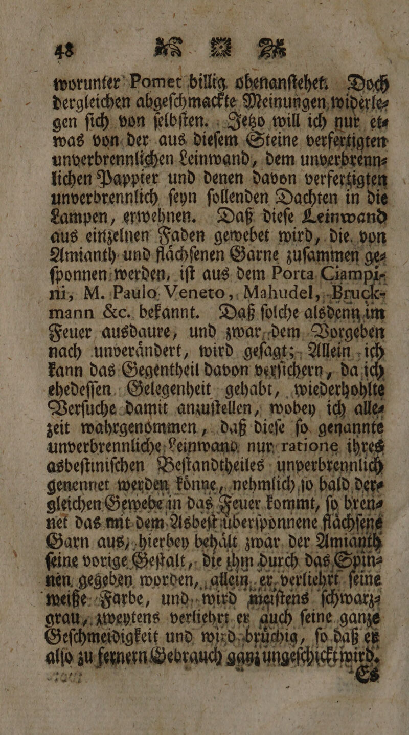 | 1 worunter Pomet billig obenanſtehet. Doch dergleichen abgeſchmackte Meinungen widerle⸗ gen ſich von ſelbſten. Jetzo will ich nur et⸗ was von der aus dieſem Steine verfertigten unverbrennlichen Leinwand, dem unverbrenn⸗ lichen Pappier und denen davon verfertigten unverbrennlich ſeyn ſollenden Dachten in die Lampen, erwehnen. Daß dieſe Leinwand aus einzelnen Faden gewebet wird, die von Amianth und flaͤchſenen Garne zuſammen ge⸗ ſponnen werden, iſt aus dem Porta Ciampi- ni, M. Paulo Veneto, Mahudel, Bruch- mann &amp;c. bekannt. Daß ſolche alsdenn im Feuer ausdaure, und zwar dem Vorgeben nach ‚unverändert, wird geſagt; a gleichen Gewebe in das Feuer kommt, } brens nen gegeben worden, ‚allein,,et,verliehrt feine weiße Farbe, und, wird mieiſtens sch grau, zweytens verliehrt er Geſchmeidigkeit und wird brüchig, Bor