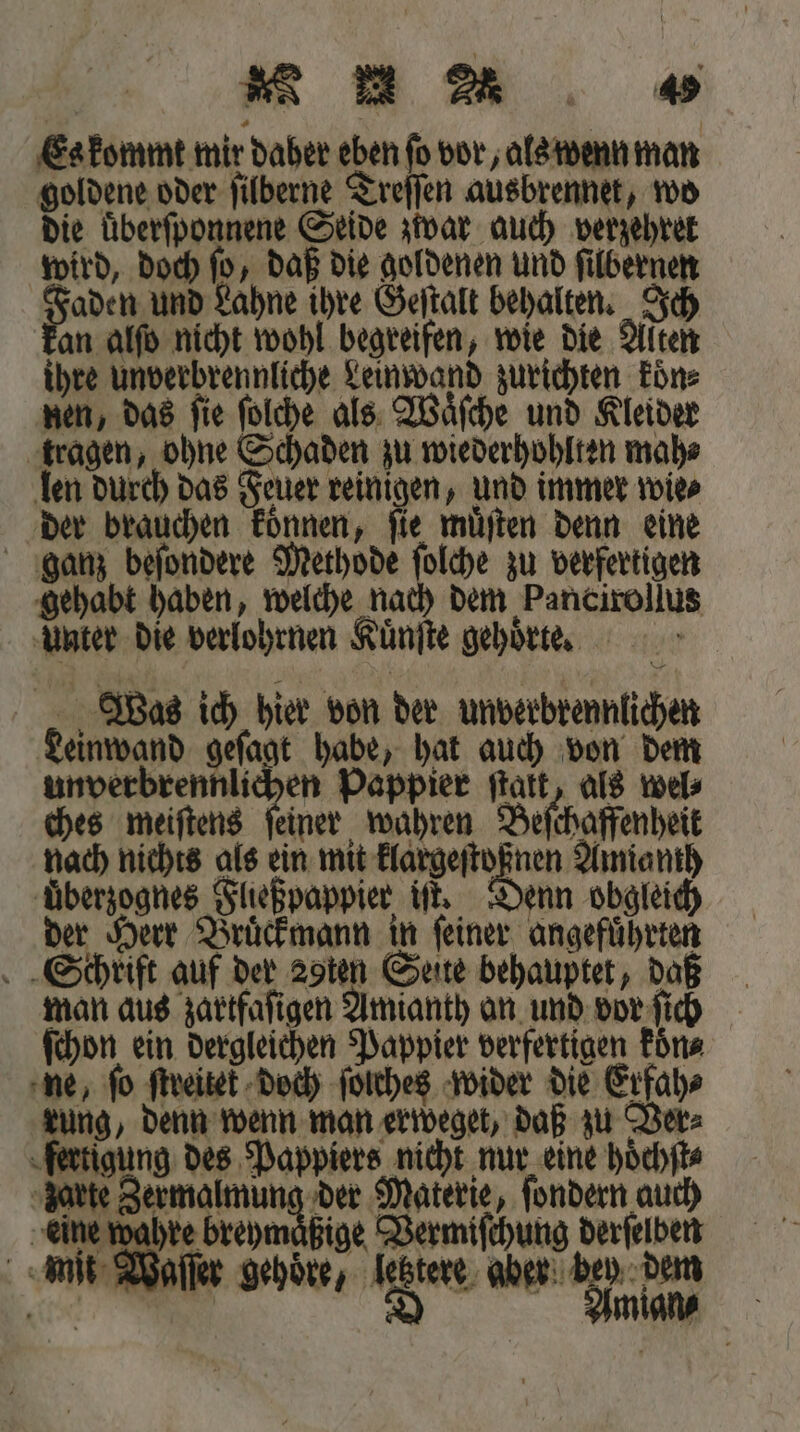 Es kommt mir daber eben ſo vor, als wenn man goldene oder ſilberne Treſſen ausbrennet, wo die überſponnene Seide zwar auch verzehret wird, doch ſo, daß die goldenen und ſilbernen e Lahne ihre Geſtalt behalten. Ich an alſo nicht wohl begreifen, wie die Alten ihre unverbrennliche Leinwand zurichten koͤn⸗ nen, das ſie ſolche als Waͤſche und Kleider tragen, ohne Schaden zu wiederhohlten mah⸗ len durch das Feuer reinigen, und immer wie⸗ der brauchen koͤnnen, ſie muͤſten denn eine ganz beſondere Methode — zu verfertigen gehabt haben, welche nach dem Pancirollus Unter die verlohrnen Kuͤnſte gehoͤrte. „Was ich hier von der unverbrennlichen Leinwand geſagt habe, hat auch von dem unverbrennlichen Pappier ſtatt, als wel⸗ ches meiſtens ſeiner wahren Beſchaffenheit nach nichts als ein mit klargeſtoßnen Amianth uͤberzognes Fließpappier iſt. Denn obgleich der Herr Bruͤckmann in ſeiner angefuͤhrten Schrift auf der zpten Seite behauptet, daß man aus zartfaſigen Amianth an und vor ſich ſchon ein dergleichen Pappier verfertigen koͤn⸗ ne, fo ſtreitek doch ſolches wider die Erfah⸗ rung, denn wenn man erweget, daß zu Ver⸗ fertigung des Pappiers nicht nur eine hoͤchſt⸗ . e Materie, ſondern auch eine wahre breymaͤßige Vermiſchung derſelben mit Waſſer gehoͤre, letztere aber bey dem gr | D Amian⸗