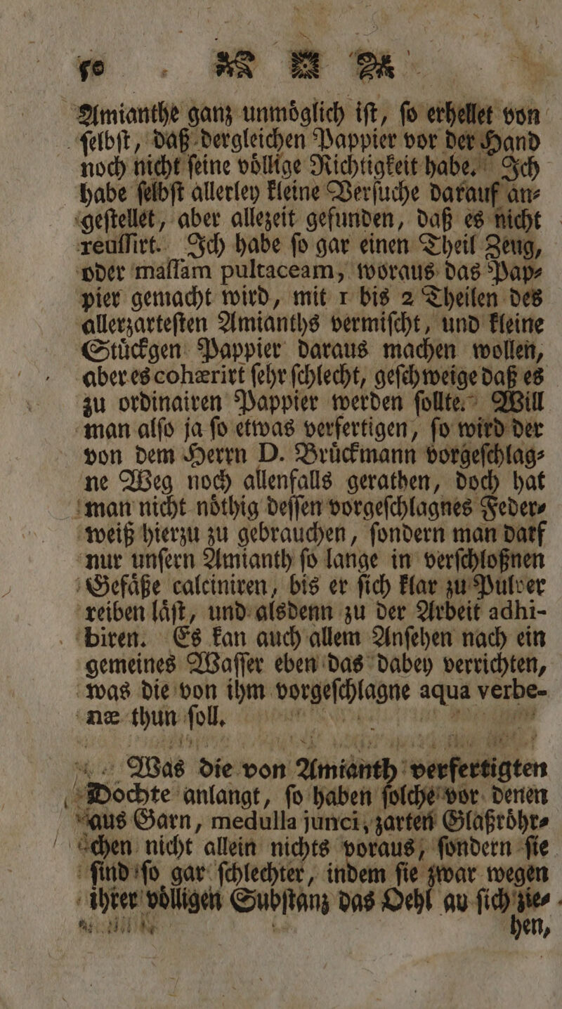 Amianthe ganz unmöglich ift, fo erhellet von ſelbſt, daß dergleichen Pappier vor der Hand noch nicht feine voͤllige Richtigkeit habe. Ich habe ſelbſt allerley kleine Verſuche darauf an⸗ geſtellet, aber allezeit gefunden, daß es nicht reuſſirt. Ich habe fo gar einen Theil Zeug, oder 'mallam pultaceam, woraus das Pap⸗ pier gemacht wird, mit 1 bis 2 Theilen des allerzarteſten Amianths vermiſcht, und kleine Stuͤckgen Pappier daraus machen wollen, aber es cohærirt ſehr ſchlecht, geſch weige daß es zu ordinairen Pappier werden ſollte. Will man alſo ja ſo etwas verfertigen, ſo wird der von dem Herrn D. Bruͤckmann vorgeſchlag⸗ ne Weg noch allenfalls gerathen, doch hat mon nicht noͤthig deſſen vorgeſchlagnes Feder⸗ weiß hierzu zu gebrauchen, ſondern man darf nur unſern Amianth ſo lange in verſchloßnen Gefaͤße calciniren, bis er ſich klar zu Pulver reiben laͤſt, und alsdenn zu der Arbeit adhi- biren. Es kan auch allem Anſehen nach ein gemeines Waſſer eben das dabey verrichten, was die von ihm vorgeſchlagne aqua verbe- ne thun ſoll. t eee ee Was die von Amianth verfertigten Dochte anlangt, fo haben ſolche vor denen aus Garn, medulla junci, zarten Glaßroͤhr⸗ cchen nicht allein nichts voraus, ſondern fie. ſind ſo gar ſchlechter, indem fie zwar wegen | | A