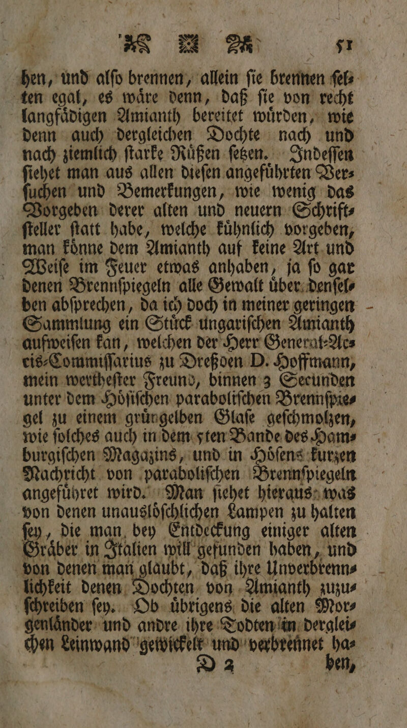 RE m 57 hen, und alſo brennen, allein ſie brennen ſel⸗ ten egal, es waͤre denn, daß ſie von recht langfaͤdigen Amianth bereitet wuͤrden, wie denn auch dergleichen Dochte nach und nach ziemlich ſtarke Ruͤßen ſetzen. Indeſſen ſiehet man aus allen dieſen angefuͤhrten Ver⸗ ſuchen und Bemerkungen, wie wenig das Vorgeben derer alten und neuern Schrift⸗ ſteller ſtatt habe, welche kuͤhnlich vorgeben, man koͤnne dem Amianth auf keine Art und Weiſe im Feuer etwas anhaben, ja ſo gar denen Brennſpiegeln alle Gewalt uͤber denſel⸗ ben abſprechen, da ich doch in meiner geringen Sammlung ein Stück ungariſchen Amianth aufweiſen kan, welchen der Herr General⸗Ac⸗ cis⸗Commiſſarius zu Dreßden D. Hoffmann, mein wertheſter Freund, binnen 3 Seeunden unter dem Hoͤſiſchen paraboliſchen Brennſpie⸗ gel zu einem gruͤn gelben Glaſe geſchmolzen, wie ſolches auch in dem sten Bande des Ham⸗ burgiſchen Magazins, und in Hoͤſens kurzen Nachricht von paraboliſchen Brennſpiegeln angefuͤhret wird. Man ſiehet hieraus was von denen unausloͤſchlichen Lampen zu halten ſey, die man bey Entdeckung einiger alten Graͤber in Italien will gefunden haben, und 171 denen man glaubt, daß 09 Unverbrenn __ lichkeit denen ochten von! Amianth zuzu⸗ ſchreben ſey. Ob uͤbrigens die alten Mor⸗ r und andre ihre Todten in derglei⸗ chen Lünwand n und verbrennet Ins en,