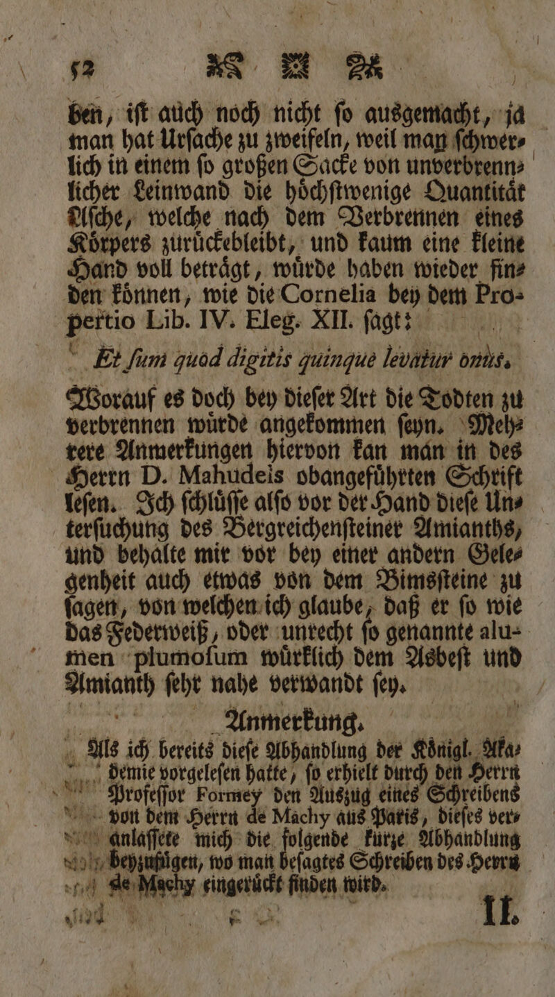 52 N &gt; u Ee ben, iſt auch noch nicht fo ausgemacht, ja man hat Urſache zu zweifeln, weil man ſchwer⸗ lich in einem ſo großen Sacke von unverbrenn⸗ licher Leinwand die hoͤchſtwenige Quantität Alſche, welche nach dem Verbrennen eines Koͤrpers zuruͤckebleibt, und kaum eine kleine Hand voll betraͤgt, wuͤrde haben wieder fin⸗ den koͤnnen, wie die Cornelia bey dem Pro⸗ pertio Lib. IV. Eleg. XII. ſagt! ' Et ſum quod digitis zuingue levabur oniic. Worauf es doch bey dieſer Art die Todten zu verbrennen wuͤrde angekommen ſeyn. Meh⸗ rere Anmerkungen hiervon kan man in des Herrn D. Mahudeis obangeführten Schrift leſen. Ich ſchluͤſſe alſo vor der Hand dieſe Uns terſuchung des Bergreichenſteiner Amianths, und behalte mir vor bey einer andern Gele⸗ genheit auch etwas von dem Bimsſteine zu ſagen, von welchen ich glaube, daß er ſo wie das Federweiß, oder unrecht fo genannte alu- men plumoſum wurklich dem Asbeſt und Amianth ſehr nahe verwandt ſey. Anmerkung. | Als ich bereits dieſe Abhandlung der Koͤnigl. Aka ⸗ demie vorgeleſen hakte, fo erhielt durch den Herrn Profeſſor Formey den Auszug eines Schreibens von dem Herrn de Machy aus Paris, dieſes vers so Anlaffete mich die zen kürze Abhandlung * en, wo man beſagtes Schreiben des Herrn 176 eingeruͤckt finden wird.