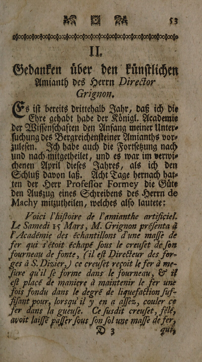 Gedauken über den Eünftlichen Amianth des Herrn Direckor Grignon. je Es iſt bereits drittehalb Jahr, daß ich die Ehre gehabt habe der Koͤnigl. Academie der Wiſſenſchaften den Anfang meiner Unter⸗ ſuchung des Bergreichenſteiner Amianths vor⸗ zuleſen. Ich habe auch die Fortſetzung nach und nach mitgetheilet, und es war im verwi⸗ chenen April 1 9 0 Jahres, als ich den Schluß davon laß. Acht Tage hernach hafe ten der Herr Profeſſor Formey die Guͤte den Auszug eines Schreibens des Herrn de Machy mitzutheilen, welches alſo lautete: _ Foiei l hiſtoire de Jamantſie arteſiciel. Le Samedi 15 Mars, M. Grignon pröfenta &amp; Academie des Schantillons dune majje de ‚fer qui &amp; croit echape ſous le creufet de fon JFourneau de fonte, (il eſt Directeur des for- ges d S. Dizier,) ce creuſet regoit le fer @ me- fare 1658 Je forme dans le fourneau, &amp; il eſt place de maniere q maintenir le fer une is fondu dans le degré de liquefaction Juf- 5 r lorsqu il en a ajlez, cauler ce er dans Mu woit laufe paßer [aus Jon [ol une majle de fers,