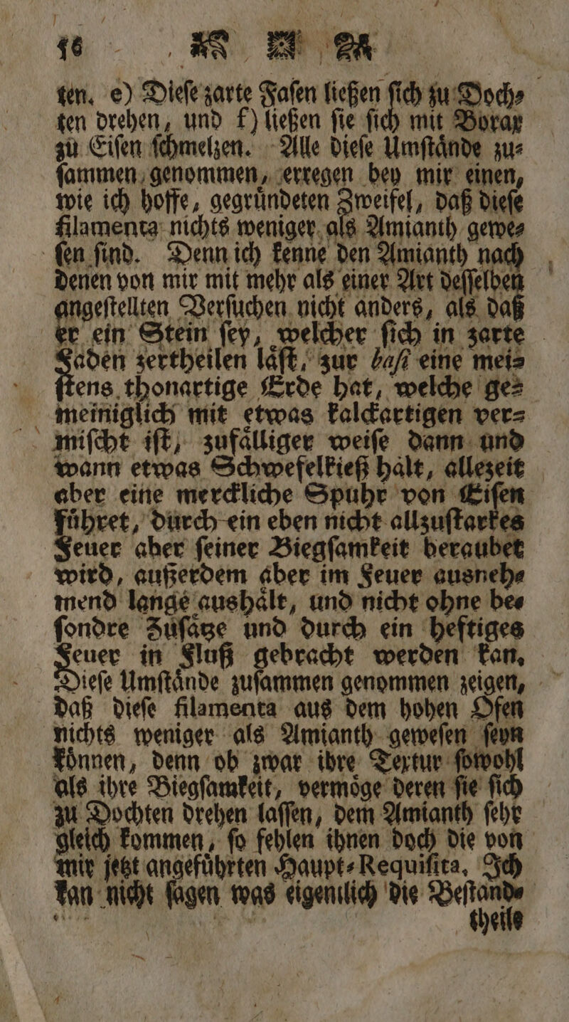 ten. e) Dieſe zarte Faſen ließen ſich zu Doch⸗ zu Eiſen ſchmelzen. Alle dieſe Umſtaͤnde zu⸗ ſammen genommen, erregen bey mir einen, wie ich hoffe, gegruͤndeten Zweifel, daß dieſe filamenta nichts weniger als Amianth gewe⸗ denen von mir mit mehr als einer Art deſſelbe ingeſtellten Verſuchen nicht anders, als da 25000 zertheilen laͤſt, zur 4% eine mei⸗ ens thonartige Erde hat, welche ge⸗ meiniglich mit etwas kalckartigen ver⸗ miſcht iſt, zufaͤlliger weiſe dann und wann etwas Schwefelkieß halt, allezeit aber eine merckliche Spuhr von Kifen Le, durch ein eben nicht allzuſtarkes geuer aber feiner Biegſamkeit beraubet wird, außerdem aber im Feuer ausneh⸗ mend lange aus haͤlt, und nicht ohne bes ſondre Zuͤſatze und durch ein heftiges Voce in Fluß gebracht werden kan. daß dieſe filamenta aus dem hohen Ofen nichts weniger als Amianth geweſen ſeyn koͤnnen, denn ob zwar ibre Textur ſpwohl als ihre Biegſamkeit, vermoͤge deren ſie ſich gleich kommen, ſo fehlen ihnen doch die von Mit ſetzt angeführten Haupt⸗Requiſſta, Ich kan nicht ſagen was eigentlich die a