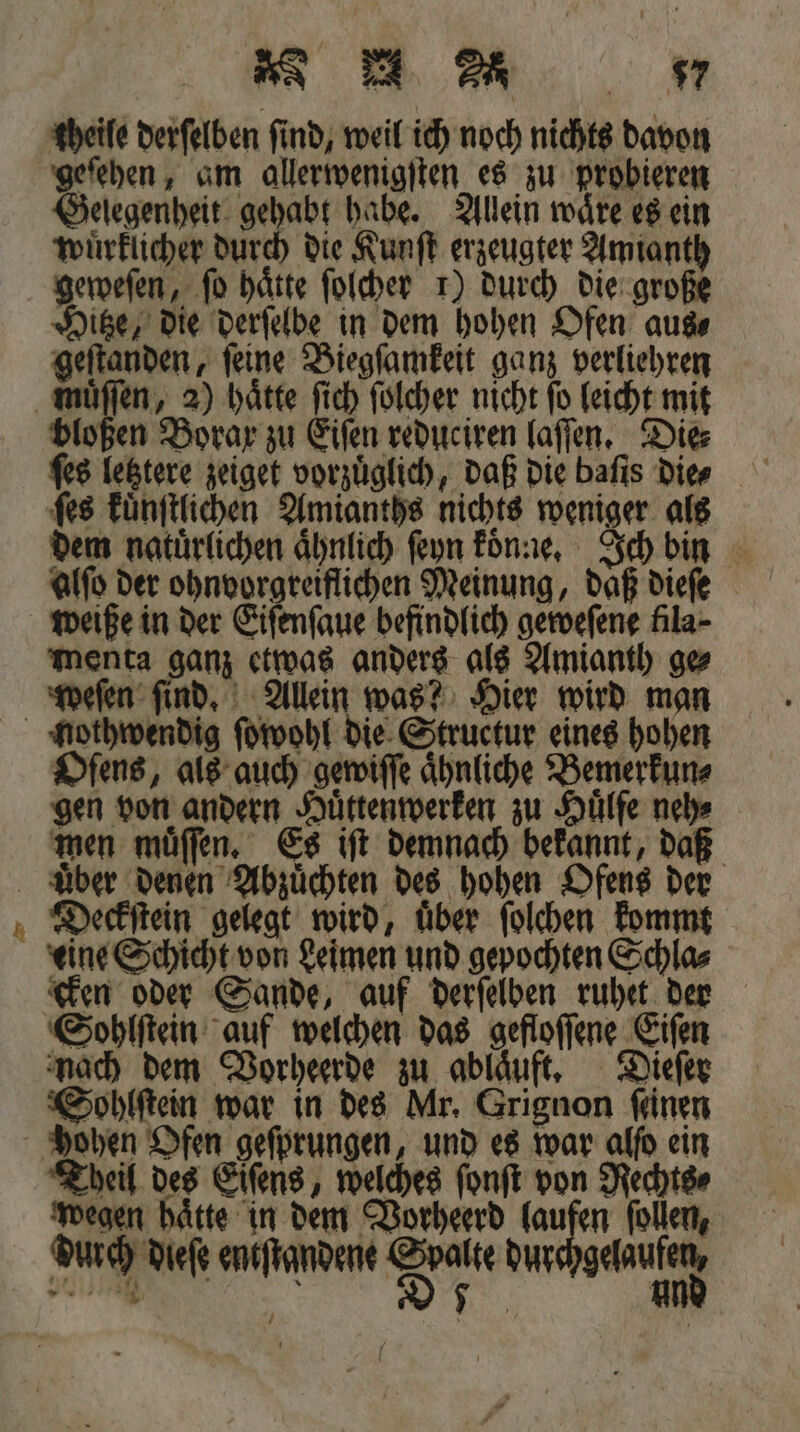 gbeife derſelben find, weil ich noch nichts davon geſehen, am allerwenigſten es zu probieren Gelegenheit gehabt habe. Allein ware es ein wuͤrklicher durch die Kunſt erzeugter Amianth geweſen, fo hätte ſolcher 1) durch die große Hitze, die derſelbe in dem hohen Ofen aus⸗ geſtanden, ſeine Biegſamkeit ganz verliehren bloßen Borax zu Eiſen reduciren laſſen. Die⸗ ſes letztere zeiget vorzüglich, daß die baſis die⸗ ſes kuͤnſtlichen Amianths nichts weniger als dem natuͤrlichen aͤhnlich ſeyn koͤnne. Ich bin alſo der ohnvorgreiflichen Meinung, daß dieſe weiße in der Eiſenſaue befindlich geweſene fila⸗ menta An etwas anders als Amianth ge weſen ſind. Allein was? Hier wird man Oſens, als auch gewiſſe Ähnliche Bemerkun⸗ gen von andern Huͤttenwerken zu Hülfe neh⸗ men muͤſſen. Es iſt demnach bekannt, daß er Deckſtein gelegt wird, uͤber ſolchen kommt eine Schicht von Leimen und gepochten Schla⸗ cken oder Sande, auf derſelben ruhet der Sohlſtein auf welchen das gefloſſene Eiſen nach dem Vorheerde zu ablaͤuft. Dieſer Sohlſtein war in des Mr. Grignon ſeinen hohen Ofen geſprungen, und es war alfo ein Theil des Eſſens, welches ſonſt von Rechts⸗ wegen hätte in dem Vorheerd laufen ſollen, durch dieſe entſtandene sh dur glad