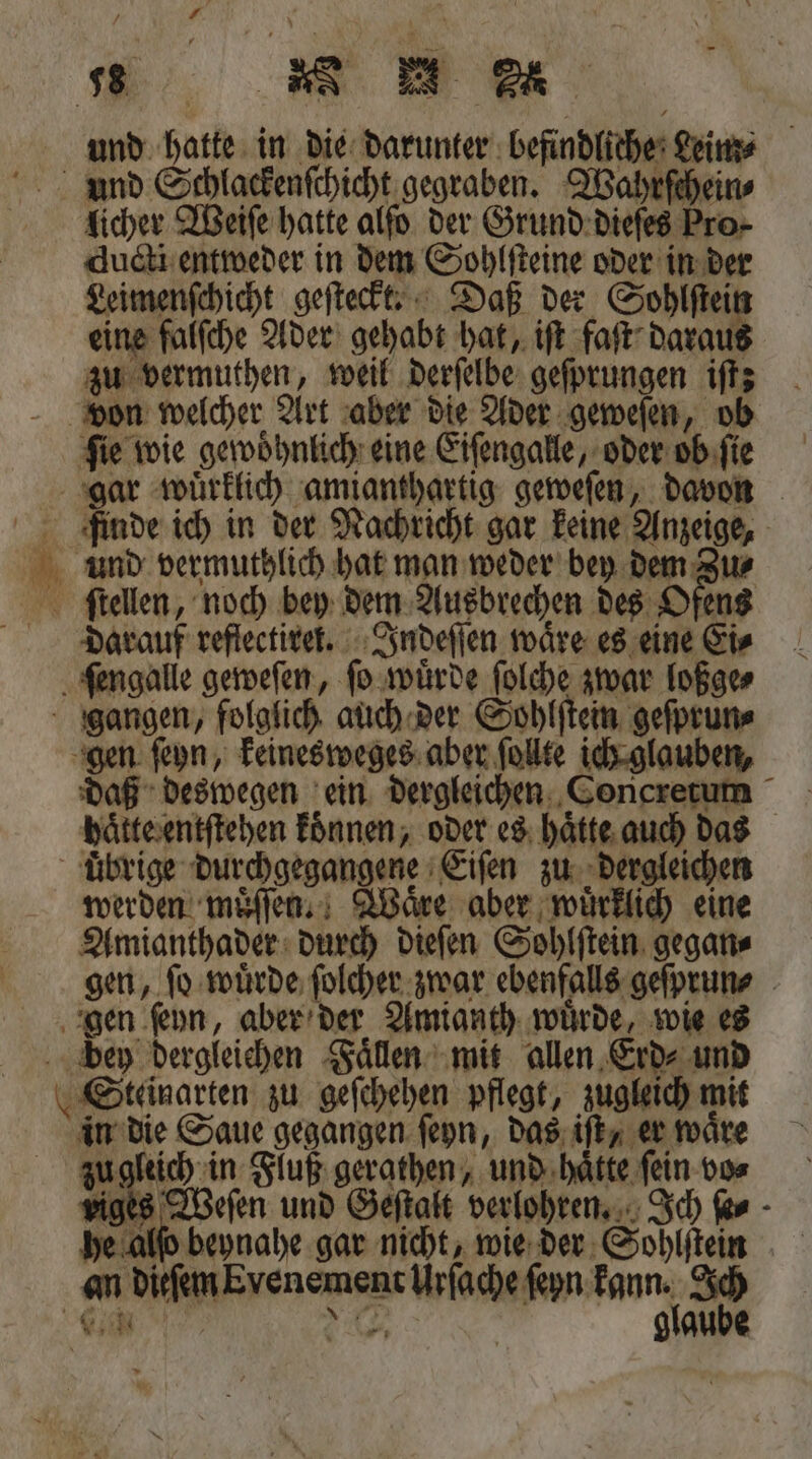* 5 * und hatte in die darunter befindliche Leim⸗ licher Weiſe hatte alſo der Grund dieſes Pro⸗ ducti entweder in dem Sohlſteine oder in der Leimenſchicht geſteckt. Daß der Sohlſtein eine falſche Ader gehabt hat, iſt faſt daraus zu vermuthen, weil derſelbe geſprungen iſt; ‚fie wie gewöhnlich: eine Eiſengalle, oder ob ſie finde ich in der Nachricht gar keine Anzeige, ſtellen, noch bey dem Ausbrechen des Ofens darauf reflectiret. Indeſſen waͤre es eine Ei⸗ daß deswegen ein dergleichen Concretum haͤtte entſtehen koͤnnen, oder es haͤtte auch das werden muͤſſen. Waͤre aber wuͤrklich eine Amianthader durch dieſen Sohlſtein gegan⸗ gen, ſo wuͤrde ſolcher zwar ebenfalls geſprun⸗ in die Saue gegangen ſeyn, das iſt, er waͤre zu gleich in Fluß gerathen, und haͤtte ſein vo⸗ ig 555 und Geſtalt verlohren. Ich ſe⸗ an dieſem Evenement Wfetseten kane 005 IR: glaube
