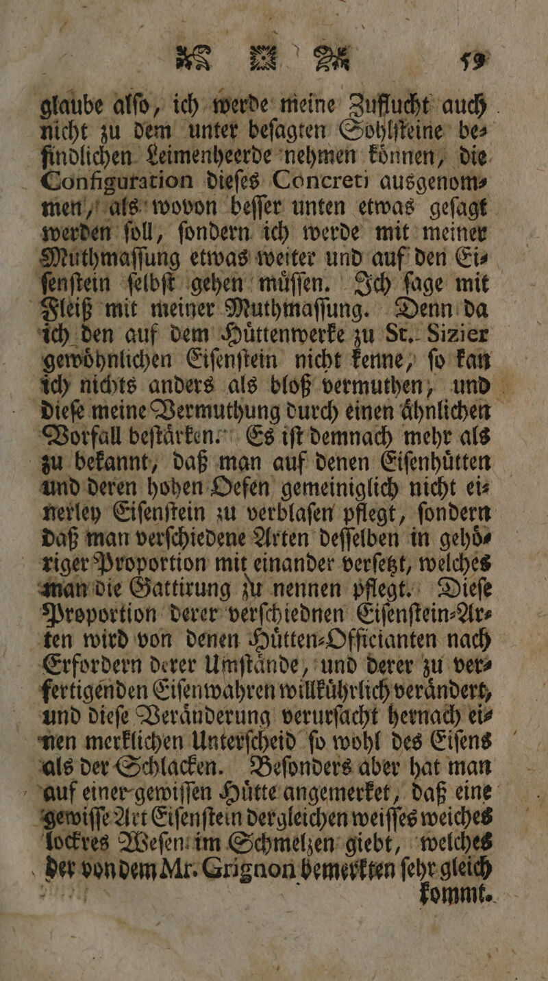 a N &gt; a 55 glaube alſo, ich werde meine Zuflucht auch nicht zu dem unter beſagten Sohlſteine be⸗ findlichen Leimenheerde nehmen koͤnnen, die Configuration dieſes Concreti ausgenom⸗ men, als wovon beſſer unten etwas geſagt werden ſoll, ſondern ich werde mit meiner Muthmaſſung etwas weiter und auf den Eis ſenſtein ſelbſt gehen muͤſſen. Ich ſage mit Fleiß mit meiner Muthmaſſung. Denn da ich den auf dem Huͤttenwerke zu St. Sizier gewoͤhnlichen Eiſenſtein nicht kenne, ſo kan ich nichts anders als bloß vermuthen, und dieſe meine Vermuthung durch einen Ähnlichen Vorfall beſtaͤrken. Es iſt demnach mehr als zu bekannt, daß man auf denen Eiſenhuͤtten und deren hohen Oefen gemeiniglich nicht ei⸗ nerley Eiſenſtein zu verblaſen pflegt, ſondern daß man verſchiedene Arten deſſelben in gehoͤ⸗ riger Proportion mit einander verſetzt, welches man die Gattirung zu nennen pflegt. Dieſe Proportion derer verſchiednen Eiſenſtein⸗Ar⸗ ten wird von denen Huͤtten⸗Officianten nach Erfordern derer Umſtaͤnde, und derer zu ver⸗ fertigenden Eiſenwahren willkuͤhrlich veraͤndert, und dieſe Veraͤnderung verurſacht hernach ei⸗ nen merklichen Unterſcheid ſo wohl des Eiſens als der Schlacken. Beſonders aber hat man auf einer- gewiſſen Huͤtte angemerket, daß eine gewiſſe Art Eiſenſtein dergleichen weiſſes weiches lockres Weſen im Schmelzen giebt, welches Air}; ommt.