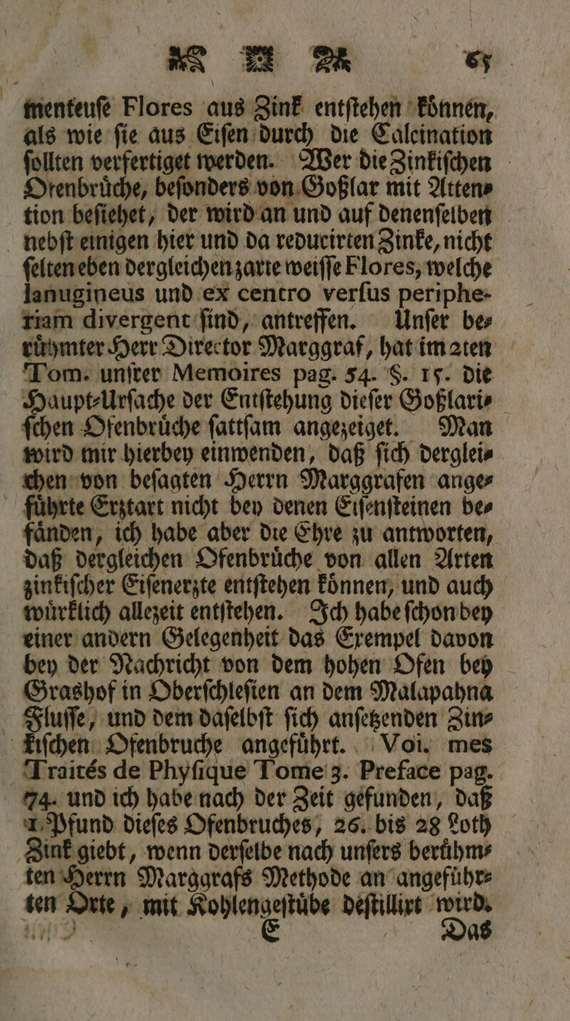 menteuſe Flores aus Zink entſtehen konnen, als wie ſie aus Eiſen durch die Caleination ſollten verfertiget werden. Wer die Zinkiſchen Drenbrüche, beſonders von Goßlar mit Atten⸗ tion beſiehet, der wird an und auf denenſelben nebſt einigen hier und da redurirten Zinke, nicht ſelten eben dergleichen zarte weiſſe Flores, welche lanugineus und ex centro verſus periphe- riam divergent ſind, antreffen. Unſer be⸗ ruͤhmter Herr Director Marggraf, hat im ten Tom. unſrer Memoires pag. 54. S. I. die Haupt⸗Urſache der Entſtehung dieſer Goßlari⸗ ſchen Ofenbruͤche ſattſam angezeiget. Man wird mir hierbey einwenden, daß ſich derglei⸗ chen von beſagten Herrn Marggrafen ange⸗ fuͤhrte Erztart nicht bey denen Eiſenſteinen bes faͤnden, ich habe aber die Ehre zu antworten, daß dergleichen Ofenbruͤche von allen Arten zinkiſcher Eiſenerzte entſtehen konnen, und auch wuͤrklich allezeit entſtehen. Ich habe ſchon bey einer andern Gelegenheit das Exempel davon bey der Nachricht von dem hohen Ofen bey Grashof in Oberſchleſien an dem Malapahna Fluſſe, und dem daſelbſt ſich anſetzenden Zin⸗ kiſchen Ofenbruche angefuͤhrt. Voi. mes Traites de Phyſique Tome 3. Preface pag. 74. und ich habe nach der Zeit gefunden, daß 1 Pfund dieſes Ofenbruches, 26. bis 28 Loth Zink giebt, wenn derſelbe nach unſers beruͤhm⸗ ten Herrn Marggrafs Methode an angeführ⸗ ten Orte, mit e sähe deſtillirt 9 127 9
