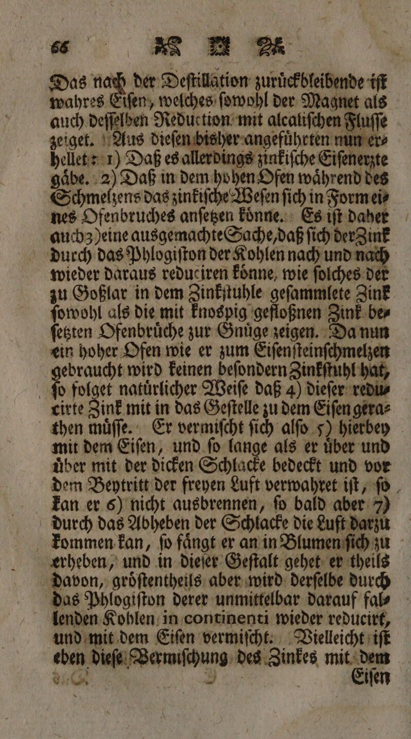 Das nach der Deſtillation zuruͤckbleibende iſt wahres Eiſen, welches ſowohl der Magnet als auch deſſelben Reduction mit alcaliſchen Fluſſe zeiget. Aus dieſen bisher angefuͤhrten nun er⸗ hellet: 1) Daß es allerdings zinkiſche Eiſenerzte gaͤbe. 2) Daß in dem hohen Ofen waͤhrend des Schmelzens das zinkiſche Weſen ſich in Form ei⸗ nes Ofenbruches anfegen koͤnne. Es iſt daher auchz ) eine ausgemachte Sache, daß ſich der Zink durch das Phlogiſton der Kohlen nach und nach wieder daraus reduciren koͤnne, wie ſolches der zu Goßlar in dem Zinkſtuhle geſammlete Zink ſowohl als die mit knospig gefloßnen Zink be⸗ ſetzten Ofenbruͤche zur Gnuͤge zeigen. Da nun ein hoher Ofen wie er zum Eiſenſteinſchmelzen gebraucht wird keinen beſondern Zinkſtuhl hat, ſo folget natuͤrlicher Weiſe daß 4) dieſer redu⸗ cirte Zink mit in das Geſtelle zu dem Eiſen gera⸗ then muͤſſe. Er vermiſcht ſich alſo 5) hierbey mit dem Eiſen, und ſo lange als er uͤber und uͤber mit der dicken Schlacke bedeckt und vor dem Beytritt der freyen Luft verwahret iſt, ſo kan er 6) nicht ausbrennen, ſo bald aber 7) durch das Abheben der Schlacke die Luft darzu kommen kan, ſo faͤngt er an in Blumen ſich zu erheben, und in dieſer Geſtalt gehet er theils davon, groͤſtentheils aber wird derſelbe durch das Phlogiſton derer unmittelbar darauf fal⸗ lenden Kohlen in continenti wieder redueirt, und mit dem Eiſen vermiſcht. Vielleicht iſt eben dieſe Vermiſchung des Zinkes br | uch h. iſen