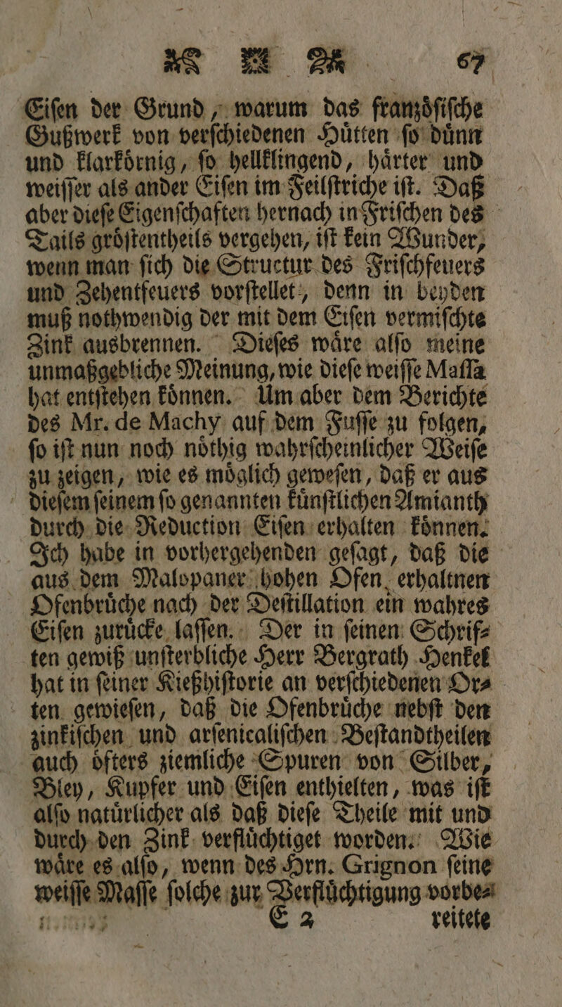 „ &gt; „ 6 Eiſen der Grund, warum das franzoͤſiſche Gußwerk von verſchiedenen Huͤtten ſo duͤnn und klaͤrkoͤrnig, ſo hellklingend, haͤrter und weiſſer als ander Eiſen im Feilſtriche iſt. Daß aber dieſe Eigenſchaften hernach in Friſchen des Tails groͤſtentheils vergehen, iſt kein Wunder, wenn man ſich die Structur des Friſchfeuers und Zehentfeuers vorſtellet, denn in beyden muß nothwendig der mit dem Eiſen vermiſchte Zink ausbrennen. Dieſes waͤre alſo meine unmaßgebliche Meinung, wie dieſe weiſſe Maſſa hat entſtehen koͤnnen. Um aber dem Berichte des Mr. de Machy auf dem Fuſſe zu folgen, ſo iſt nun noch noͤthig wahrſcheinlicher Weiſe zu zeigen, wie es moͤglich geweſen, daß er aus dieſem feinem ſo genannten kuͤnſtlichen Amianth durch die Reduction Eiſen erhalten koͤnnen. Ich habe in vorhergehenden geſagt, daß die aus dem Malopaner hohen Ofen, erhaltnen Ofenbruͤche nach der Deſtillation ein wahres Eiſen zuruͤcke laſſen. Der in ſeinen Schrif⸗ ten gewiß unſterbliche Herr Bergrath Henkel hat in ſeiner Kießhiſtorie an verſchiedenen Or⸗ ten gewieſen, daß die Ofenbruͤche nebſt den zinkiſchen und arſenicaliſchen Beſtandtheilen auch öfters ziemliche Spuren von Silber, Bley, Kupfer und Eiſen enthielten, was iſt alſo natürlicher als daß dieſe Theile mit und durch den Zink verfluͤchtiget worden. Wie wäre es alſo, wenn des Hrn. Grignon feine weiſſe Maſſe ſolche zur Feiochnung on 1093 2 reitete