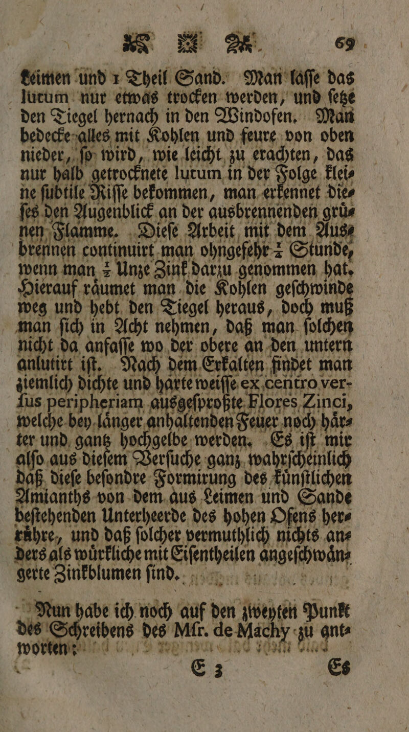 Leinen und 1 Theil Sand. Man laſſe das lutum nur etwas trocken werden, und ſetze den Tiegel hernach in den Windofen. Man bede les mit Kohlen und feure von oben nieder, fi wird, wie leicht zu erachten, das nur halb trocknete lutum in der Folge klei⸗ ne ſubtile a bekommen, man erkennet Dies ſes den nme S. an der ausbrennenden grün nen Flat ieſe Arbeit mit dem Aus brennen e man dorch Stunde, wenn man z Unze Zink darzu genommen hat. Hierauf raͤumet man die Kohlen 1 weg und hebt den Tiegel heraus, doch mu man ſich in Acht nehmen, daß man ſolchen Ha, 1 anfaſſe wo der obere an den untern anlutirt iſt. Nach dem Erkalten findet man ziemlich dichte und harte wei abe exX,centro ver- Zus. peripheriam , a ac Flores Zincj, welche bey. ne Jaltenden Fele Bir haͤr⸗ ter und gantz hochgelbe 1 5 Es iſt mir alſo aus dieſem 07 0 ganz wahr inlich daß dieſe beſondre Fhrmieugg des kuͤnſtlichen e von dem aus Leimen und Sande ehenden Unterheerde des hohen Ofens here ruͤhre, und daß ſolcher vermuthlich nichts an⸗ ders als wuͤrkliche mit e ehe gerte Zinkblumen ſind. 10178 Nun abe ich noch auf den ip Sun dee | reibens des MAR. de Mächy zu ante 5 1 Gi E 3 Es