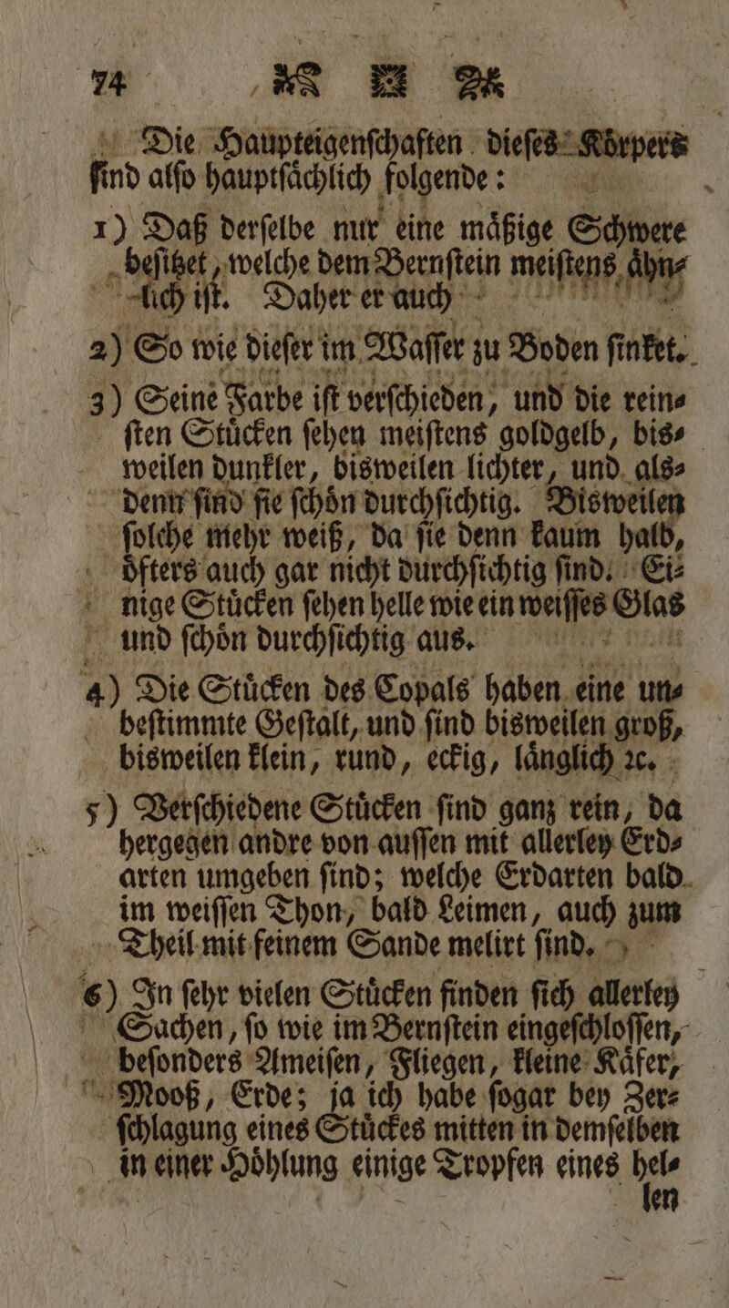 „ Baum. Die Haupfeigenſchaften dieſes * ſind alſo hauptſächlich abe: f 5 70 19 * Nu ‚au e beſitzet, welche dem Bernſtein me | ich if. Daher er auch ene 2) So: wie dieſerf im Waſſer zu Boden ſinket. 3) Seine Farbe iſt verſchieden, und die rein⸗ ſten Stuͤcken ſehen meiſtens goldgelb, bie | weilen dunkler, bisweilen lichter, und denn ſind ſie ſchoͤn durchſichtig. Bisweilen ſolche mehr weiß, da fie denn kaum | öfters auch gar nicht durchſichtig find: Ei⸗ nige Stuͤcken ſehen helle wie ein weiſſes Glas und ſchoͤn durchſichtig aus,. 4) Die Stuͤcken des Copals haben ie un⸗ beſtimmte Geſtalt, und ſind bisweilen groß, bisweilen klein, rund, eckig, länglich 16. 5) Verſchiedene Stuͤcken find ganz rein, da hergegen andre von auſſen mit allerley Erd⸗ arten umgeben ſind; welche Erdarten bald im weiſſen Thon, bald Leimen, auch zum Theil mit feinem Sande melirt ſind. 6) In ſehr vielen Stuͤcken finden ſich allerley Sachen, ſo wie im Bernſtein eingeſchloſſen, 0 Ameiſen, Fliegen, kleine Kaͤfer, voß, Erde; 8 a ich habe ſogar bey Zer⸗ Mbh eines Stuͤckes mitten in demſelben in einer Hoͤhlung einige Tropfen eines hr