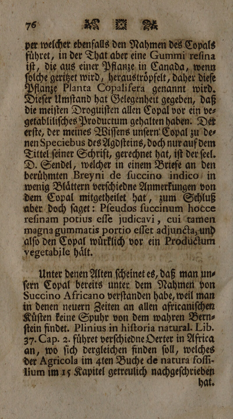 Ann reſinam potius eſſe judicavi, cui tamen magna gummatis portio eſſet adjuncta und alſo den Copal wuͤrklich vor ein Productum Jegetabile dat. 3a ine. unter denen Alten ſcheinet es, daß man un⸗ ſern Copal bereits unter dem Nahmen den Succino Africano verſtanden habe, weil man in denen neuern Zeiten an allen africaniſchen Kuͤſten keine Spuhr von dem wahren Bern⸗ ſtein findet. Plinius in hiſtoria natural. Lib. 37. Cap. 2. fuͤhret verſchiedne Oerter in Africa an, wo ſich dergleichen finden ſoll, welches der Agricola im Aten Buche de natura foſſi · lium im 15 Kapitel getreulich aun