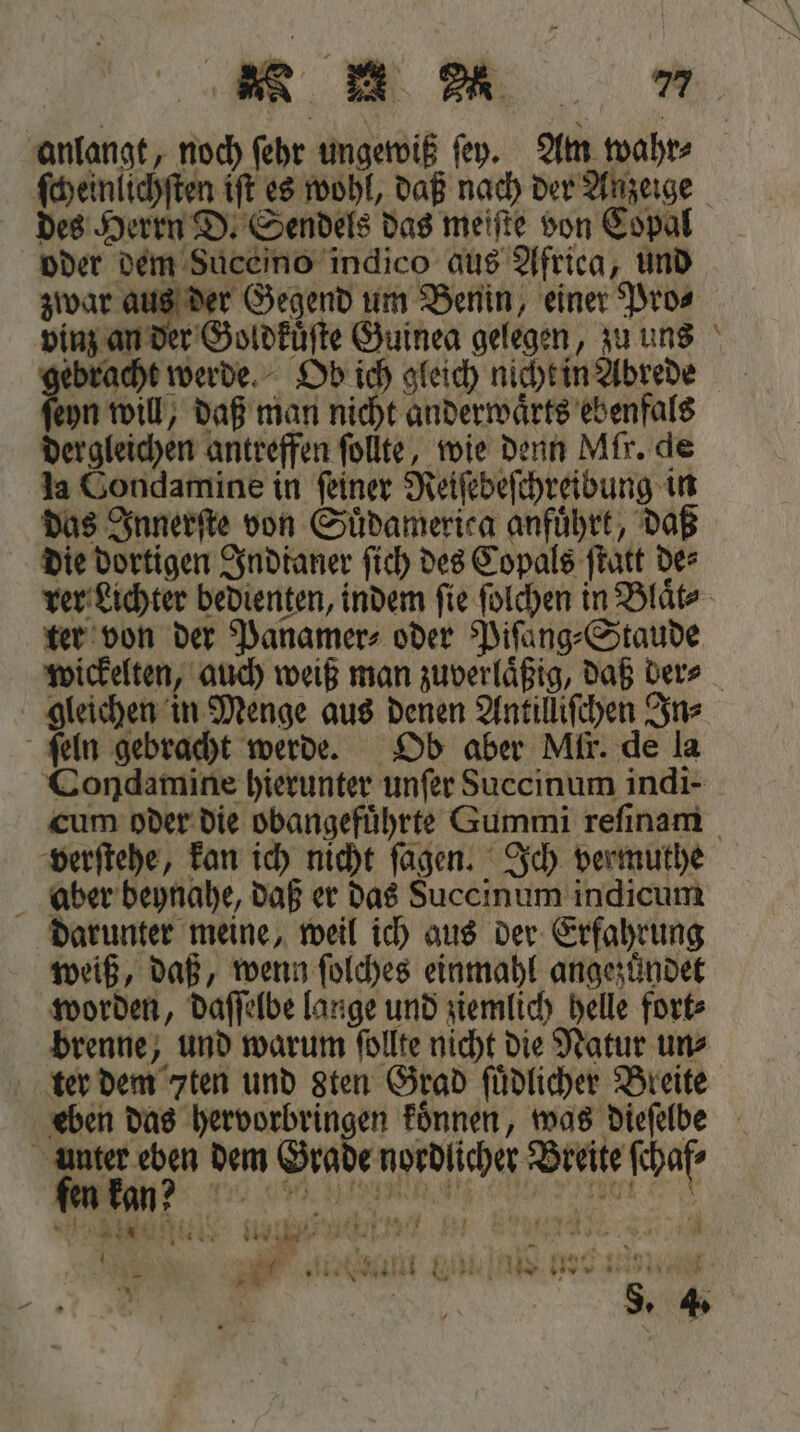 ee des Herrn D. Sendels das meiſte von Copal oder dem Suceino indico aus Africa, und zwar aus der Gegend um Benin, einer Pro⸗ vinz an der Goldkuͤſte Guinea gelegen, zu uns gebracht werde. Ob ich gleich nicht in Abrede ſeyn will, daß man nicht anderwaͤrts ebenfals dergleichen antreffen ſollte, wie denn Mir. de la Condamine in ſeiner Reiſebeſchreibung in das Innerſte von Suͤdamerica anfuͤhrt, daß die dortigen Indianer ſich des Copals ſtatt der ter von der Panamer⸗ oder Piſang⸗Staude — ſeln gebracht werde. Ob aber Mir. de la Condamine hierunter unfer Succinum indi- verſtehe, kan ich nicht ſagen. Ich vermuthe aber beynahe, daß er das Succinum indicum darunter meine, weil ich aus der Erfahrung weiß, daß, wenn ſolches einmahl angezuͤndet worden, daſſelbe lange und ziemlich helle fort⸗ brenne, und warum ſollte nicht die Natur un⸗ ter dem 7ten und sten Grad ſuͤdlicher Breite unter eben dem Grade nordlicher Breite ſchaf⸗ C ehen enen * ö N sr a ene IR e