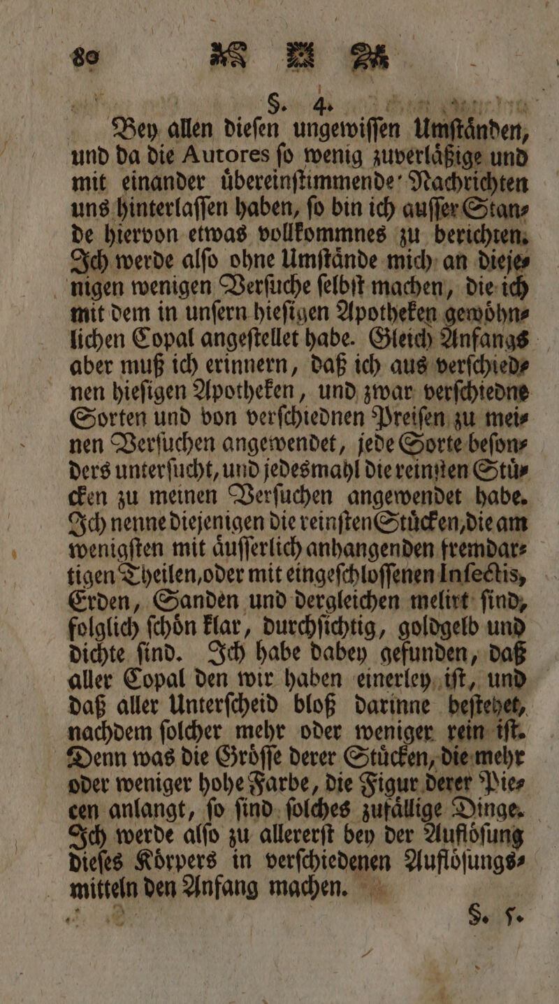 G 5 ö 5. 4. Iii eng Bey allen dieſen ungewiſſen Umſtaͤnden, und da die Autores ſo wenig zuverlaͤßige und mit einander uͤbereinſtimmende Nachrichten uns hinterlaſſen haben, ſo bin ich auſſer Stan⸗ de hiervon etwas vollkommnes zu berichten. Ich werde alſo ohne Umſtaͤnde mich an dieje⸗ nigen wenigen Verſuche ſelbſt machen, die ich mit dem in unſern hieſigen Apotheken gewoͤhn⸗ lichen Copal angeſtellet habe. Gleich Anfangs aber muß ich erinnern, daß ich aus verſchied⸗ nen hieſigen Apotheken, und zwar verſchiedne Sorten und von verſchiednen Preiſen zu mei⸗ nen Verſuchen angewendet, jede Sorte beſon⸗ ders unterſucht, und jedes mahl die reinmten Stuͤ⸗ cken zu meinen Verſuchen angewendet habe. Ich nenne diejenigen die reinſten Stuͤcken, die am wenigſten mit aͤuſſerlich anhangenden fremdar⸗ tigen Theilen, oder mit eingeſchloſſenen Infedtis, Erden, Sanden und dergleichen melirt ſind, folglich fchön klar, durchſichtig, goldgelb und dichte ſind. Ich habe dabey gefunden, daß aller Copal den wir haben einerley iſt, und daß aller Unterſcheid bloß darinne beſtehet, nachdem ſolcher mehr oder weniger rein iſt. Denn was die Groͤſſe derer Stuͤcken, die mehr oder weniger hohe Farbe, die Figur derer Pie⸗ cen anlangt, ſo ſind ſolches zufaͤllige Dinge. Ich werde alſo zu allererſt bey der Auflöfung dieſes Koͤrpers in verſchiedenen Aufloͤſungs⸗ mitteln den Anfang machen. a 4 9 - | J. *