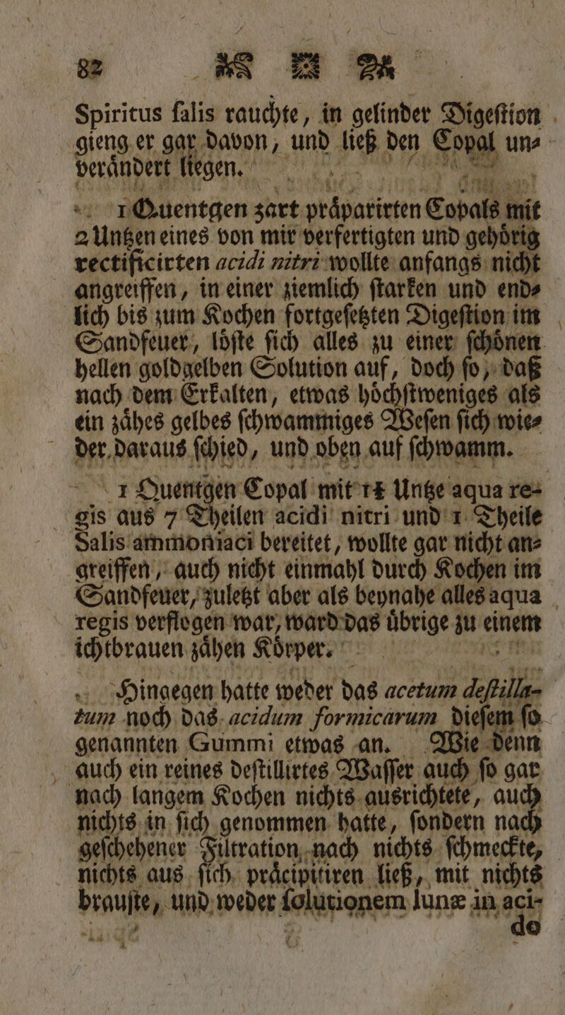 gieng er gar davon, und ließ den Eopal un⸗ verandert liegen. „ 1 0 5 U Ang ! Iuentgen zart praͤparirten Copals mit 2 Untzen eines von mir verfertigten und gehoͤri rectificirten acidi nitri wollte anfangs nich angreiffen, in einer ziemlich ſtarken und end⸗ lich bis zum Kochen fortgeſetzten Digeſtion im Sandfeuer, loͤſte ſich alles zu einer ſchoͤnen hellen goldgelben Solution auf, doch ſo, daß nach dem Erkalten, etwas hoͤchſtweniges als ein zaͤhes gelbes ſchwammiges Weſen ſich wie⸗ der daraus ſchied, und oben auf ſchwamm. 1 Quentgen Copal mit 1 Untze aqua re- gis aus 7 Theilen acidi nitri und 1 Theile Salis ammoniaci bereitet, wollte gar nicht an⸗ greiffen, auch nicht einmahl durch Kochen im Sondfeuer, zuletzt aber als beynahe alles aqua regis verflogen war, ward das uͤbrige zu einem ichtbrauen zaͤhen Körper ee Hingegen hatte weder das acetum defkilla- tum noch das acidum formicarum dieſem ſo genannten Gummi etwas an. Wie denn auch ein reines deſtillirtes Waſſer auch fo gar nach langem Kochen nichts ausrichtete, auch nichts in ſich genommen hatte, ſondern nach geſchehener Filtration nach nichts ſchmeckte, nichts aus ſich praͤcipitiren ließ, mit nichts brauſte, und weder lolutionem lunz in ac 14:49 Pk ©