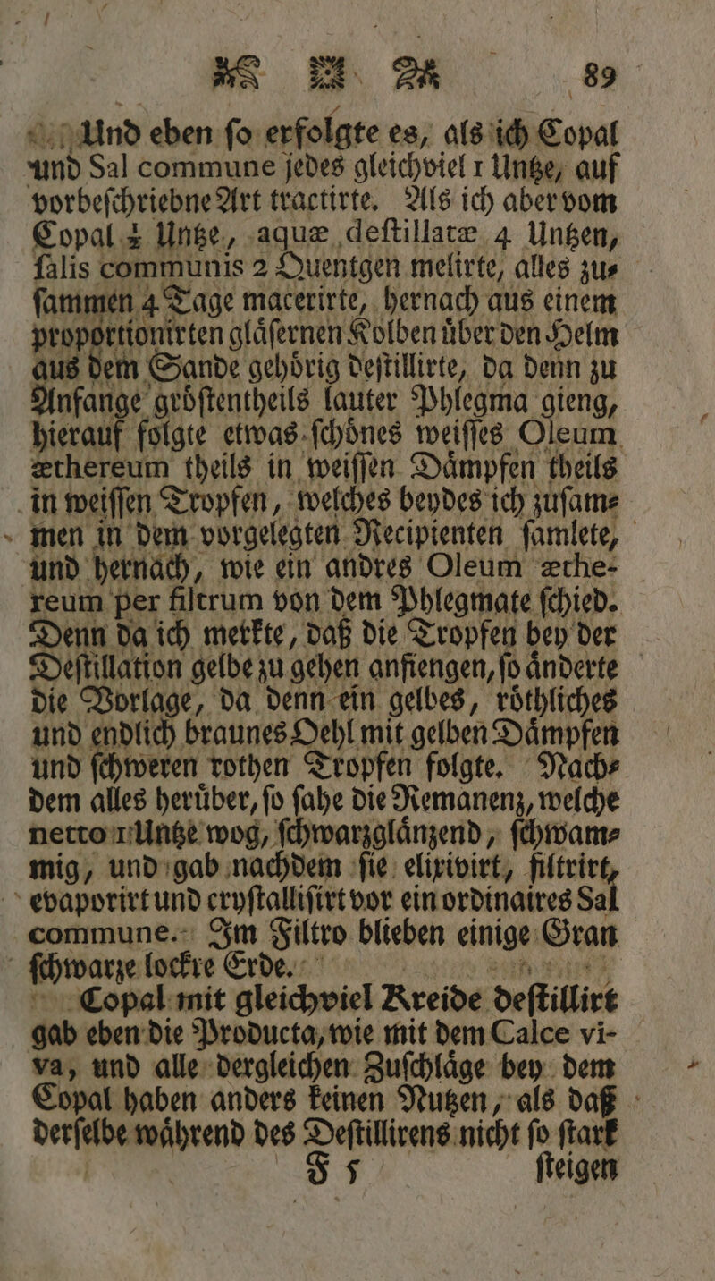 4 Und eben ſo erfolgte es, als ich Copal und Sal commune jedes gleichviel 1 Untze, auf vorbeſchriebne Art tractirte. Als ich aber vom Copal 2 Untze, aquæ deſtillatæ 4 Untzen, ſalis communis 2 Quentgen melirte, alles zus ſammen 4 Tage macerirte, hernach aus einem proportionirten glaͤſernen Kolben über den Helm aut dem Sande gehoͤrig deſtillirte, da denn zu Anfange groͤſtentheils lauter Phlegma gieng, hierauf folgte etwas ſchoͤnes weiſſes Oleum æthereum theils in weiſſen Daͤmpfen theils = men in dem vorgelegten Recipienten famlete, und hernach, wie ein andres Oleum zche- reum per fiſtrum von dem Phlegmate ſchied. Denn da ich merkte, daß die Tropfen bey der Deſtillation gelbe zu gehen anfiengen, ſo aͤnderte die Vorlage, da denn ein gelbes, roͤthliches und endlich braunes Oehl mit gelben Daͤmpfen und ſchweren rothen Tropfen folgte. Nach⸗ dem alles heruͤber, ſo ſahe die Remanenz, welche netto i Untze wog, ſchwarzglaͤnzend, ſchwam⸗ mig, und gab nachdem ſie elixivirt, filtrir commune. Im Filtro blieben einige Gran Copal mit gleichviel Kreide deſtillirt gab eben die Producta, wie mit dem Calce vi- va, und alle dergleichen Zufchläge bey dem Copal haben anders keinen Nutzen, als daß derſelbe waͤhrend des Deſtillirens nicht fo ſtark | F 5 ſteigen
