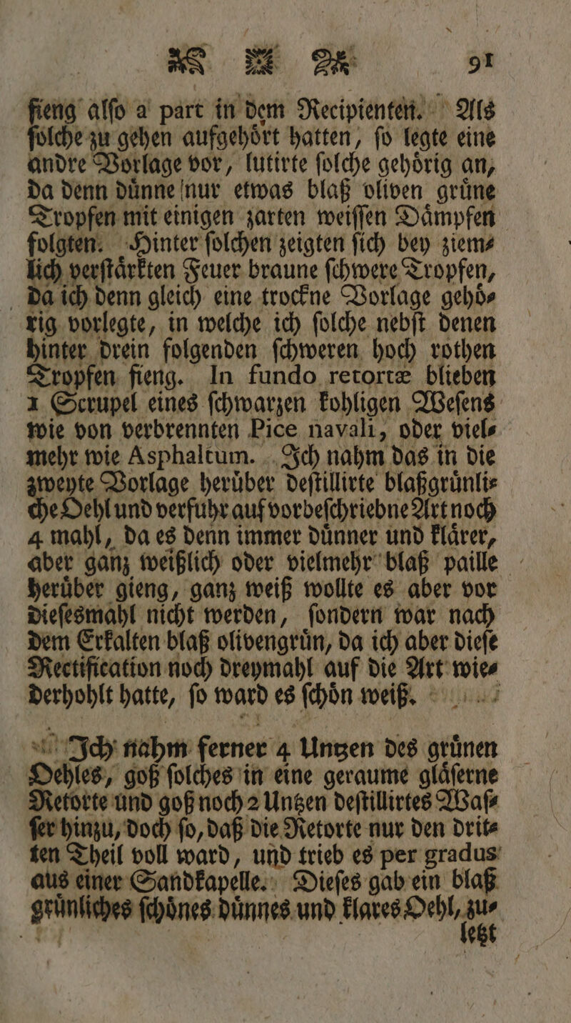 BER gt fieng alſo a part in dem Recipienten. Als ſolche zu gehen aufgehoͤrt hatten, ſo legte eine andre Vorlage vor, lutirte ſolche gehoͤrig an, da denn duͤnne nur etwas blaß oliven gruͤne Tropfen mit einigen zarten weiſſen Daͤmpfen folgten. Hinter ſolchen zeigten ſich bey ziem⸗ lich verſtaͤrkten Feuer braune ſchwere Tropfen, da ich denn gleich eine trockne Vorlage gehoͤ⸗ rig vorlegte, in welche ich ſolche nebſt denen hinter drein folgenden ſchweren hoch rothen Tropfen fieng. In fundo retortæ blieben 1 Scrupel eines ſchwarzen kohligen Weſens wie von verbrennten Pice navali, oder viel⸗ mehr wie Asphaltum. Ich nahm das in die zweyte Vorlage heruͤber deſtillirte blaßgruͤnli⸗ che Oehl und verfuhr auf vorbeſchriebne Art noch 4 mahl, da es denn immer duͤnner und Flärer, aber ganz weißlich oder vielmehr blaß paille heruͤber gieng, ganz weiß wollte es aber vor dieſesmahl nicht werden, ſondern war nach dem Erkalten blaß olivengruͤn, da ich aber dieſe Rectification noch dreymahl auf die Art wie⸗ derhohlt hatte, fo ward es ſchoͤn wei. Ich nahm ferner 4 Untzen des gruͤnen Oehles, goß ſolches in eine geraume glaͤſerne Retorte und goß noch 2 Untzen deſtillirtes Waſ⸗ ſer hinzu, doch ſo, daß die Retorte nur den drit⸗ ten Theil voll ward, und trieb es per gradus aus einer Sandkapele. Dieſes gab ein blaß gruͤnliches ſchoͤnes dünnes. und Bades Hehn e