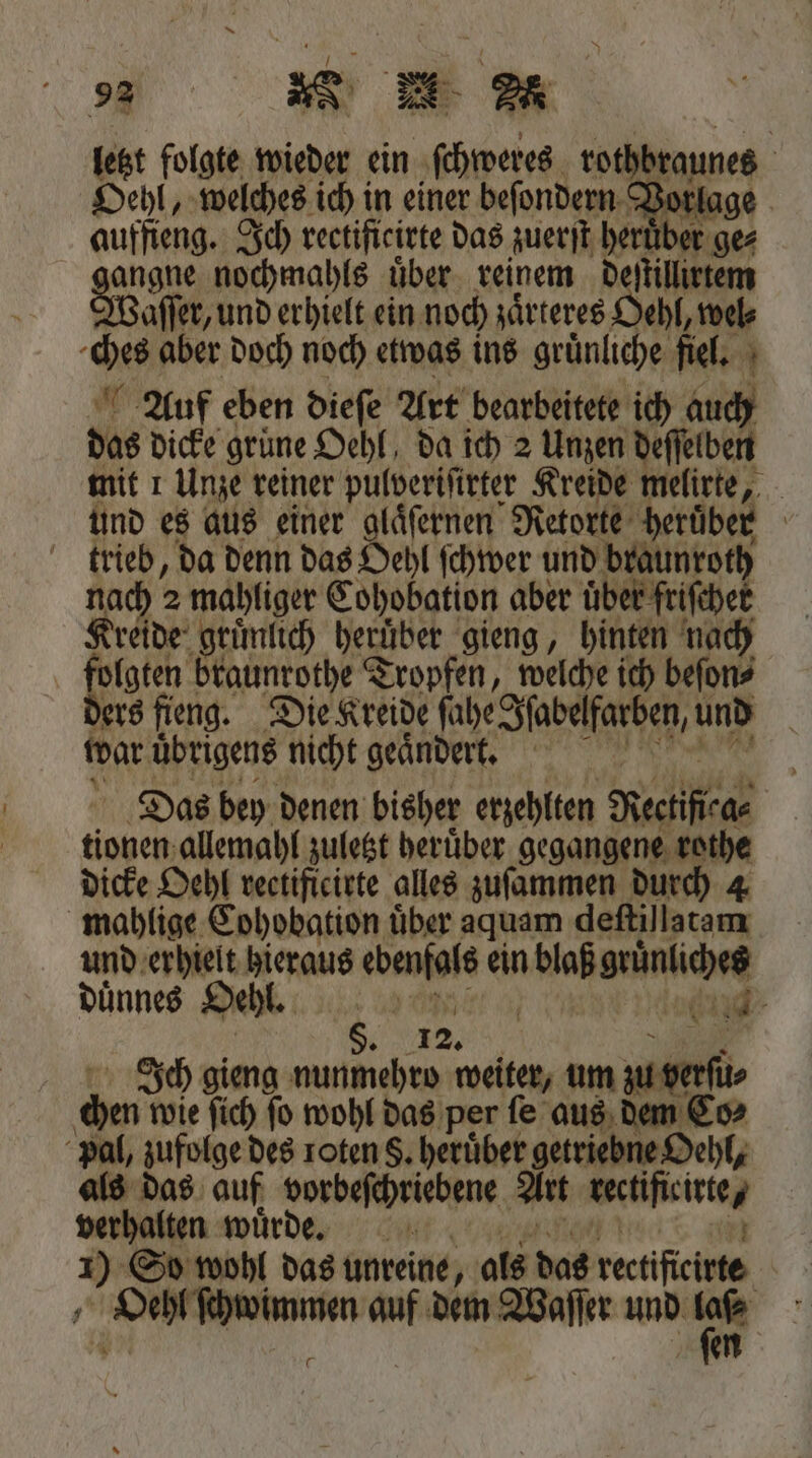 = RN DR letzt folgte wieder ein ſchweres rothbraunes | Oehl, welches ich in einer beſondern Vor auffieng. Ich rectificirte das zuerſt her iber gez ngne nochmahls über. reinem deſtillirtem Waſſer, und erhielt ein noch zaͤrteres Oehl, wel⸗ ches aber doch noch etwas ins gruͤnliche fiel. Auf eben dieſe Art bearbeitete ich auch das dicke grüne Oehl, da ich 2 Unzen deſſelben mit 1 Unze reiner pulveriſirter Kreide melirte, | und es aus einer glaͤſernen Retorte heruͤber trieb, da denn das Oehl ſchwer und braunroth nach? 2 mahliger Cohobation aber über frischer Kreide gruͤnlich heruͤber gieng, hinten nach folgten braunrothe Tropfen, welche ich beſon⸗ ders fieng. Die Kreide ſahe Iſabelfarben, und war übrigens nicht geändert, Das bey denen bisher erzehlten Kectificae den allemahl zuletzt heruͤber gegangene rothe dicke Oehl rectificirte alles zuſammen durch 4 mahlige Cohobation über aquam deſtillatam und erhielt hieraus ebenfals ein aal gene dünnes Oeht. | 2% 80 Ss 5 12. bert Ich gieng nunmehro weiter, um zu u⸗ chen wie ſich fo wohl das per fe aus dem Co⸗ pal, zufolge des roten S. heruͤber getriebne Oehl, als das auf vorbeſchriebene Art rertifieitte/ verhalten wuͤrde. 1 + So wohl das unreine, als das rectificirte = TER auf dem Waſſer und Wr] |