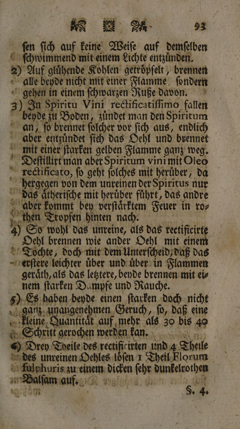 ſen ſich auf keine Weise auf demſelben ſchwimmend mit einem Lichte entzuͤnden. 2 Auf gluͤhende Kohlen getroͤpfelt, brennen alle beyde nicht mit einer Flamme ſondern gehen in einem ſchwarzen Ruße davon. 3) In Spiritu Vini rectificatiſſimo fallen beyde zu Boden, zuͤndet man den Spiritum an, fo brennet ſolcher vor ſich aus, endlich aber Ale ſich das Oehl und brennet mit einer ſtarken gelben Flamme ganz weg. Deſtillirt man aber Spiritum vini mit Oleo rectificato, fo geht ſolches mit heruͤber, da 0 hergegen von dem unreinen der Spiritus nur das end mit herüber führt, das andre aber k ben mmt bey verſtaͤrktem Feuer in ro⸗ Jer Tropfen hinten nach. 40 So wohl das unreine, als das rectifieirte „Schl brennen wie ander Oehl mit einem „Tochte, doch mit dem Unterſcheid daß das erſtere leichter über und uͤber in Flammen geraͤth, als das letztere, beyde brennen mit ei⸗ nem oe Bun und e