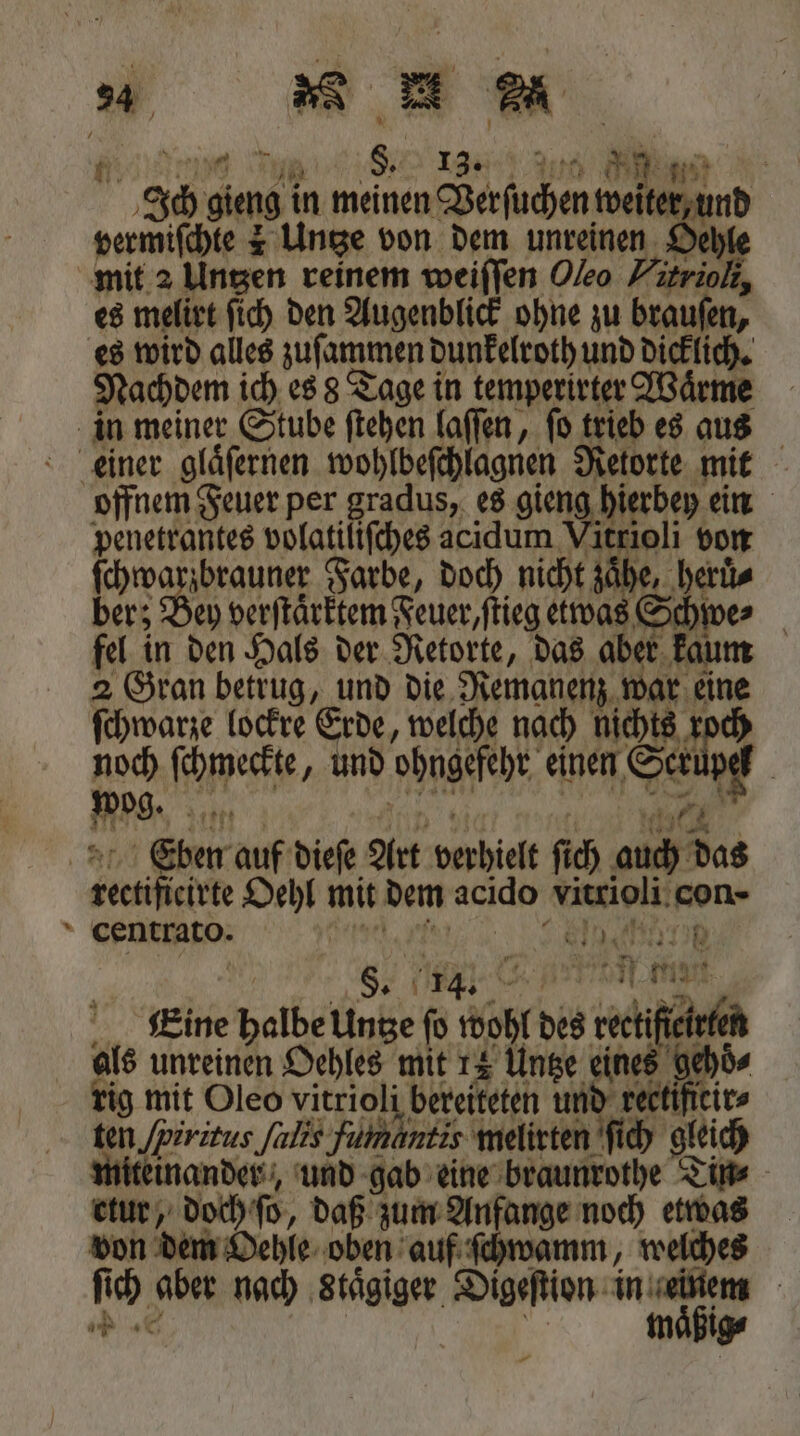 Be e ee e ee e Ich gieng in meinen Verſuchen weiter, und vermiſchte 2 Untze von dem unreinen Deble mit 2 Untzen reinem weiſſen Oleo Hitrioli, es melirt ſich den Augenblick ohne zu braufen, es wird alles zuſammen dunkelroth und dicklich. Nachdem ich es 8 Tage in temperirter Waͤrme in meiner Stube ſtehen laſſen, ſo trieb es aus einer glaͤſernen wohlbeſchlagnen Retorte mit offnem Feuer per gradus, es gieng püerb e ein penetrantes volatiliſches acidum Vitrioli von Fre ae Farbe, doch nicht zaͤhe, herüͤ⸗ ber; Bey verſtaͤrktem Feuer, ſtieg etwas Schwe⸗ fel in den Hals der Retorte, das aber kaum 2 Gran betrug, und die Remanenz war eine ſchwarze lockre Erde, welche nach 1 noch ſchmeckte, und ohngefehr einen Ser paß Fe a 19 47 &amp; Ce'bben auf dieſe Art verhielt fich auch das rectificirte Oehl mit dem acido vitrioli con- centrato. eh e n Eeine halbe Untze fo wohl des rectiffeirten als unreinen Oehles mit 14 Untze eines gehoͤ⸗ rig mit Oleo vitrioli bereiteten und rectificir⸗ ten /piritus alis fümantis melirten ſich gleich iteinander, und gab eine braunrothe Tin⸗ etur, doch ſo, daß zum Anfange noch etwas don dem Oehle oben auf ſchwamm, welches ſich aber nach Staͤgiger Digeſtion in einem 2 | 9 maͤßig⸗ * * *** * *