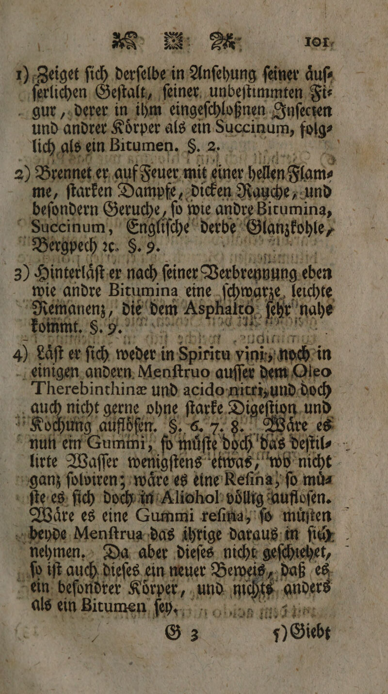 1) Zeiget ſich derſelbe in Anſehung feiner aͤu⸗ ſerlichen Geſtalt, ſeiner unbeſtimmten Fi⸗ gur, derer in ihm eingeſchloßnen Inſecten lich als ein! Bitumen. S. 2. 2) Bennet er auf Feuer mit einer hellen Flam⸗ me, ſtarken Dampfe, dicken Rauche, und beſondern Geruche, ſo wie andre Bitumina, Succinum, Engliſche derbe ‚Slangtobler | Bergpech de. §. 9. * 3) Hinterlaͤſt er nach feiner Bean 1 wie andre Bitumina eine chwarze Ra Remanenz, die In Vene br nahe kommt. . 11 uf . ee 4) Last er ſich weder i in Spiritu nchen einigen andern Menſtruo auſſer dem Oleo Therebinthinæ und acido 5 1 8 5 1 HR ale 1 5 55 Pal Me e gr lirte Waſſer wenigſt ſtens 257 wo ni ganz ſolviren; waͤre es eine Reſiha fo. 15 1 Waͤre es eine Gummi reſina, ſo muͤſten u auch dieſes ein neuer 15 f daß e 2 G 3 7) Giebt