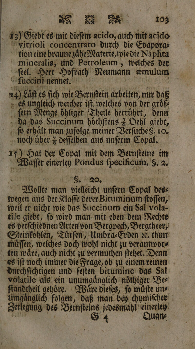73) Giebt es mit dieſem acido, auch mit acido vitrioli concentrato durch die Evapora⸗ tion eine braune zaͤhe Materie, wie die Naplita mineralis, und Petroleum, welches der ſuccini nennet. 5 gar es ſich wie Bernſtein arbeiten, nur daß 4 100 weicher iſt, welches von der groͤſ⸗ „fen enge oͤhliger Theile herrührt, denn das Succinum hoͤchſtens 2 Oehl giebt, b erhält, man zufolge meiner Verſuche d. 10. 9 0 über z deſſelben aus unſerm Copal. | 15) Hat der Copal mit dem Bernſteine im Waſſer einerley Pondus ſpecifcum. 8. 2. | 8. 20. * Wolte man vielleicht unſern Copal Di weil er nicht wie das Succinum ein Sal vola- tile giebt, ſo wird man mit eben dem Rechte es verſchiednen! Arten von 2 „Bergtheer, Steinkohlen, Tuͤrfen, Umbra⸗Er muͤſſen, welches doch wohl nicht zu verantwor⸗ es iſt noch immer die Frage, ob zu einem reinen durchſichtigen und feſten bitumine das Sal volatile als ein unumgänglich noͤthiger Be⸗ ſtandtheil gehoͤre. Waͤre dieſes, ſo muͤſte un⸗ Der egung des Bernsteins jedesmahl einerley 684 Quan⸗