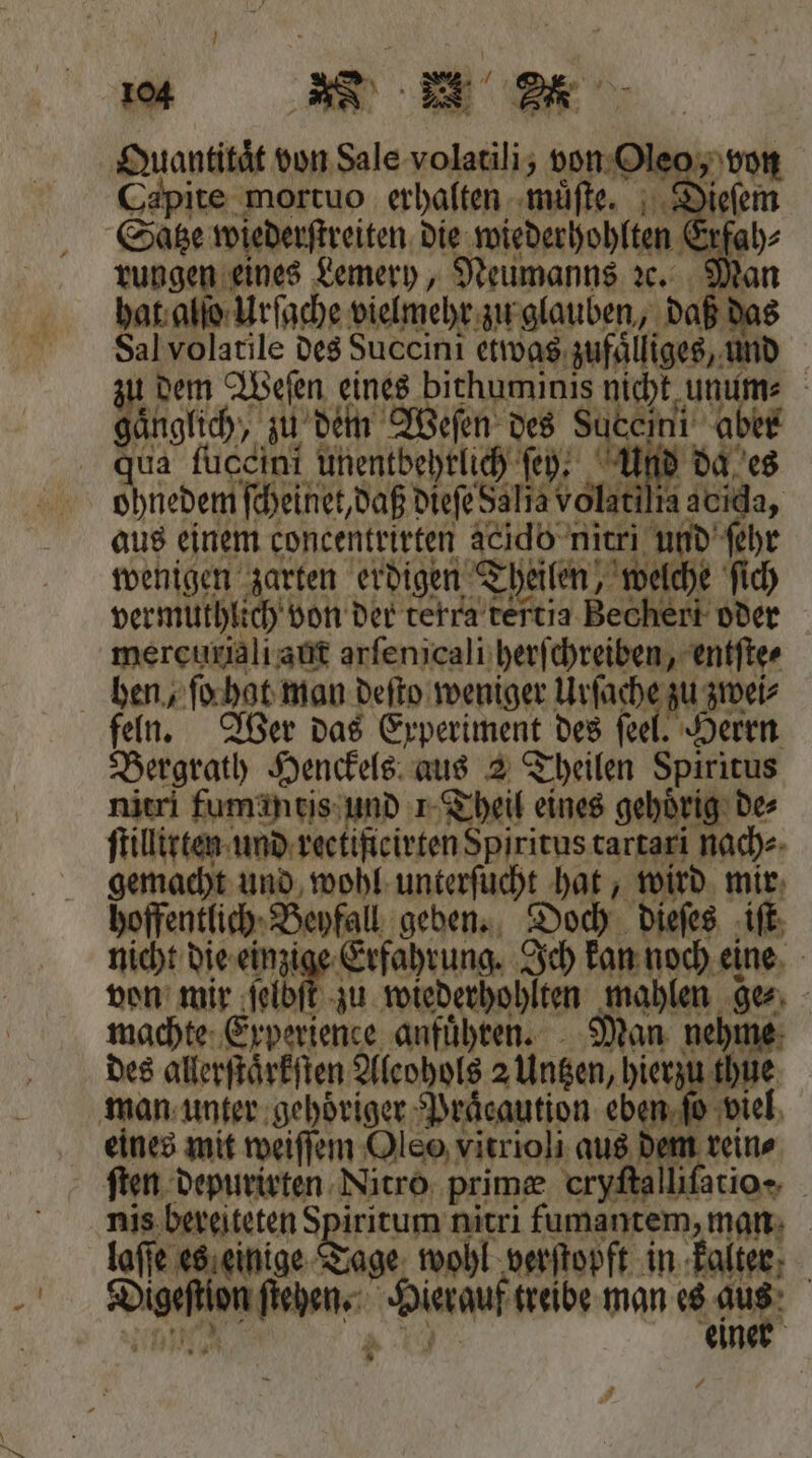 Quant d von Sata ce von Oleo, Capite mortuo erhalten muͤſte. Di Satze wiederſtreiten die wiederhohlten Erf rungen eines Lemery, Neumanns ꝛce. Man hat alſo Urſache vielmehr zu glauben, daß das Sal volatile des Succini etwas zufaͤlliges, 17 5 dem Weſen eines bithuminis nicht un Ya aͤnglich, zu dein Weſen des Suceini a qua fuccini unentbehrlich ſey. Uf IN es ohnedem ſcheinet, daß dieſe dalia volatili: ia acıda, aus einem concentrirten acido nitri und ehr wenigen zarten erdigen Theilen, welche ſich vermuthlich von der terra tertia Bechert oder mercuriali aut arſenicali herſchreiben, entſte⸗ hen, ſo gat man deſto weniger Urſache zu zwei⸗ feln. Wer das Experiment des ſeel. Herrn Bergrath Henckels aus 2 Theilen Spiritus nitri fumantis und 1 Theil eines gehoͤrig de⸗ ſtillirten und reetificirten Spiritus tartari nach⸗ gemacht und wohl unterſucht hat, wird mir hoffentlich Beyfall geben. Doch dieſes iſt nicht die einzi Erfahrung. Ich kan noch eine von mir 19802 zu wiederhohlten mahlen ge, Ä machte Experience anfuͤhren. Man nehme des allerſtaͤrkſten Aleohols 2 Untzen, hierzu 99 5 man unter gehoͤriger Praͤcaution eben ſo viel eines mit weiſſem Oleo vitrioli aus Re, reine ſten depurirten Nitro prime cryſtalliſatio- I bereiteten Spiritum 91 0 e ne | e es einige Tage wohl verſtopft in kalter W dia treibe man es a | eine