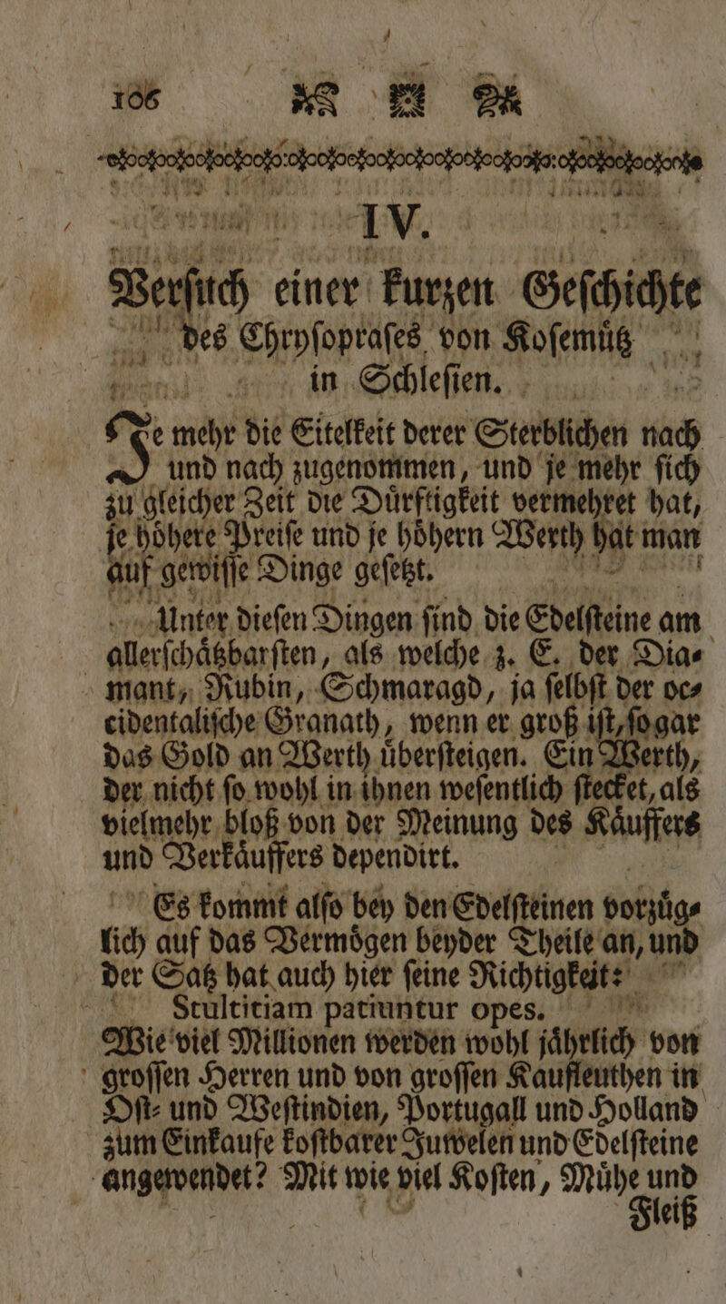 Iv. Bee, einer: kurzen eie des Chryſopraſes von Koſemuͤtz e in Schleſien. N e mehr die Eitelkeit derer Sterblichen 110 und nach zugenommen, und je mehr ſich in gleicher Zeit die Duͤrftigkeit vermehret hat, dhete Preiſe und je höͤhern Werth hat man Kar gie Dinge geſetzt. Unter dieſen Dingen ſind die Edelſtine a am | aller(häßbarften, als welche z. E, der Dia⸗ mant, Rubin, Schmaragd, ja ſelbſt der oc⸗ cidentaliſche Granath, wenn er groß Ak, das Gold an Werth uͤberſteigen. Ein Werth, der nicht ſo wohl in ihnen weſentlich ſtecket, als vielmehr bloß von der Meinung des gs und Verkaͤuffers dependirt. | Es kommt alſo bey den Edelſteinen sorge lich auf das Vermoͤgen beyder Theile an, u der Satz hat auch hier ſeine Richtigkeit: ao Stultitiam patiuntur opes. Wie viel Millionen werden wohl jahrlich von groſſen Herren und von groſſen Kaufleuthen in Oſt⸗ und Weſtindien, Portugal und Holland zum Einkaufe koſtbarer Juwelen und Edelſteine | e Mit wie viel Koſten, A un