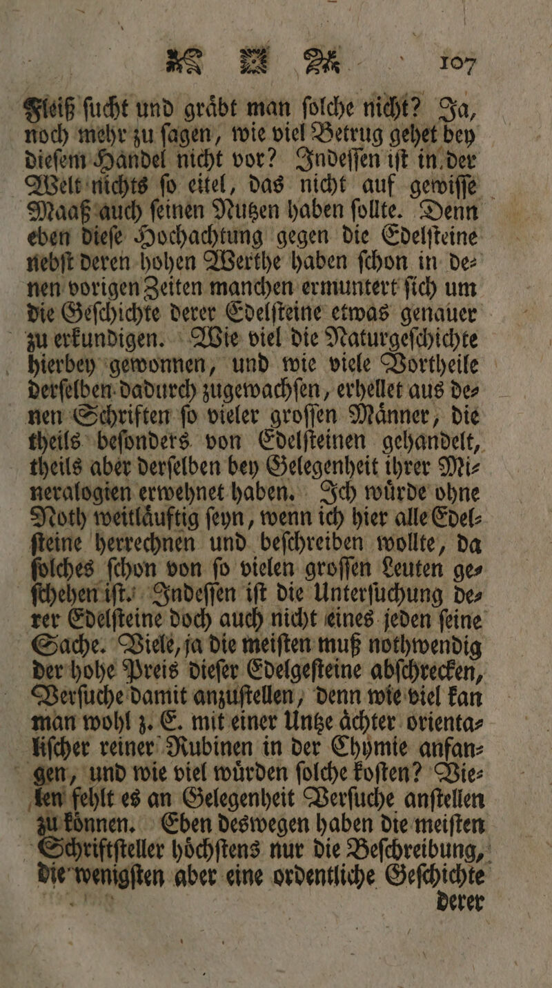 oe d 0er Fleiß ſucht und gräbt man ſolche nicht? Ja, noch mehr zu fagen, wie viel Betrug gehet bey dieſem Handel nicht vor? Indeſſen iſt in der Welt nichts ſo eitel, das nicht auf gewiſſe Maaß auch ſeinen Nutzen haben ſollte. Denn eben dieſe Hochachtung gegen die Edelſteine nebſt deren hohen Werthe haben ſchon in de⸗ nen vorigen Zeiten manchen ermuntert ſich um die Geſchichte derer Edelſteine etwas genauer zu erkundigen. Wie viel die Naturgeſchichte hierbey gewonnen, und wie viele Vortheile derſelben dadurch zugewachſen, erhellet aus de⸗ nen Schriften ſo vieler groſſen Maͤnner, die theils beſonders von Edelſteinen gehandelt, theils aber derſelben bey Gelegenheit ihrer Mi⸗ neralogien erwehnet haben. Ich wuͤrde ohne Noth weitlaͤuftig ſeyn, wenn ich hier alle Edel⸗ ſteine herrechnen und beſchreiben wollte, da ſolches ſchon von ſo vielen groſſen Leuten ge⸗ ſchehen iſt. Indeſſen iſt die Unterſuchung de⸗ rer Edelſteine doch auch nicht eines jeden ſeine Sache. Viele, ja die meiſten muß nothwendig der hohe Preis dieſer Edelgeſteine abſchrecken, Verſuche damit anzuſtellen, denn wie viel kan man wohl z. E. mit einer Untze achter orienta⸗ liſcher reiner Rubinen in der Chymie anfan⸗ gen, und wie viel wuͤrden ſolche koſten? Vie⸗ len fehlt es an Gelegenheit Verſuche anſtellen u koͤnnen. Eben deswegen haben die meiſten Schriftſteller hoͤchſtens nur die Beſchreibung, die wenigſten aber eine ordentliche eee eg erer