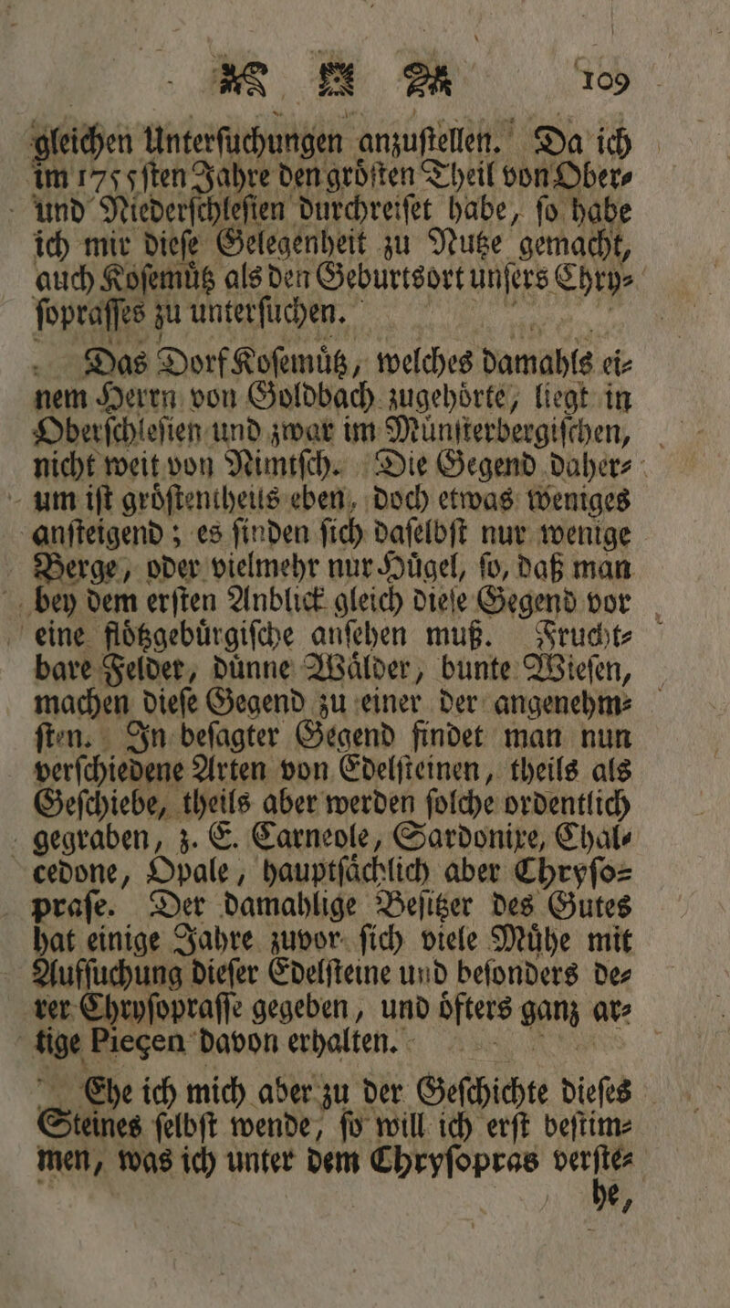 gleichen Unterſuchungen anzuſtellen. Da ich im 177 Iſten Jahre den groͤtten Theil von Ober⸗ und Niederſchleſten durchreiſet habe, fo habe ich mir dieſe Gelegenheit zu Nutze gemacht, auch Koſemuͤtz als den Geburtsort unſers Chry⸗ ſopraſſes zu unterſu chen. Das Dorf Koſemuͤtz, welches damahls ei⸗ nem Herrn von Goldbach zugehoͤrte, liegt in Oberſchleſien und zwar im Muͤnſterbergiſchen, nicht weit von Nimtſch. Die Gegend daher⸗ um iſt groͤſtentheus eben, doch etwas weniges anſteigend; es ſinden ſich daſelbſt nur wenige Berge, oder vielmehr nur Hügel, fo, daß man bey dem erſten Anblick gleich dieſe Gegend vor eine floͤtzgebuͤrgiſche anſehen muß. Frucht⸗ bare Felder, duͤnne Waͤlder, bunte Wieſen, machen dieſe Gegend zu einer der angenehm ſten. In beſagter Gegend findet man nun verſchiedene Arten von Edelſteinen, theils als Geſchiebe, theils aber werden ſolche ordentlich gegraben, z. E. Carneole, Sardonixe, Chal⸗ cedone, Opale, hauptſaͤchlich aber Chryſo⸗ praſe. Der damahlige Beſitzer des Gutes hat einige Jahre zuvor ſich viele Muͤhe mit Aufſuchung dieſer Edelſteine und beſonders de⸗ rer Chryſopraſſe gegeben, und oͤfters ganz ar⸗ tige Piegen davon erhalten. „Ehe ich mich aber zu der Geſchichte dieſes Steines ſelbſt wende, ſo will ich erſt beſtim⸗ men, was ich unter dem Chryſopras N e,