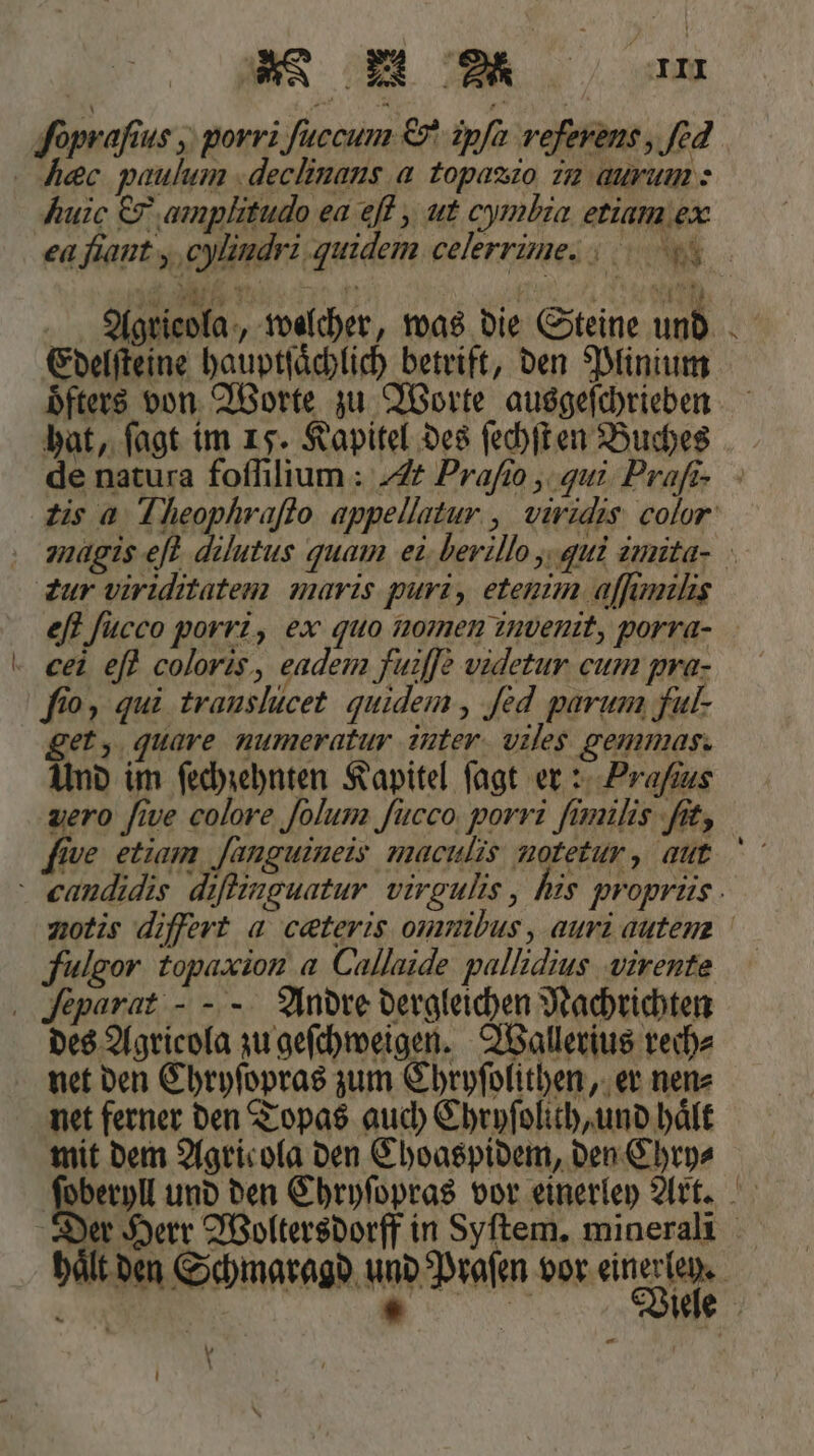 huic &amp; ‚amplitudo ea eſt, ut cymbia erium eæ hat, ſagt im 15. Kapitel des ſechſt en Buches ‚Zur viriditatem maris puri, etenim aſſimilis fio, qui trauslucet quidem, ſed parum full. get, guare numeratuv inuten. vales. gemmas. Und im ſechzehnten Kapitel ſagt er: Praſaus fie etiam Janguineis maculis notetur, aut fulgor topaxion a Callaide pallidius virente Separat - - Andre dergleichen Nachrichten des Agricola zu geſchweigen. Wallerius rech⸗ net den Chryſopras zum Chryſolithen, er nen⸗ net ferner den Topas auch Chryſolith, und haͤlt mit dem Agricola den Choaspidem, den Chry⸗ er * \