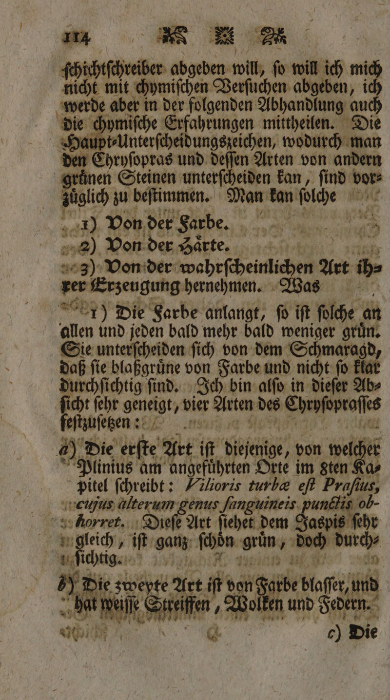 ichtſchreiber abgeben will, fo will ich mich 95 mit chymiſchen Verſuchen abgeben, ich werde aber in der folgenden Abhandlung auch die e ch ymiſche Erfahrungen mittheilen. Die Haupt⸗Unterſcheidungszeichen, wodurch man den Ehrpſopras und deſſen Arten von andern gruͤnen Steinen unterſcheiden kan, ſind vor⸗ , zu beſtimmen. Man kan boch 1 5061) Von der Farbe. i z Te WR 5 2) Von der Saͤrte. 0 3) Von der eherne Art ib» ger Erzeugung hernehmen. Was 15) Die Farbe anlangt, fo ift ſolche an allen und jeden bald mehr bald weniger gruͤn. Sie unterſcheiden ſich von dem Schmaragd daß ſie blaßgruͤne von Farbe und nicht ſo klat durchſichtig ſind. Ich bin alſo in dieſer Ab⸗ ſicht ſehr 3 vier Arten des e feſtzuſetzenn 60. Die bie) Art il Hechte, von 9 5 Plinius am angeführten Orte im sten Ka⸗ Pitel ſchreibt: Vilioris turl&amp; eſt Prafius, weugus alter um genus ſunguineis pundlis ob. 8 Dieſe Art ſiehet dem Jaspis ſehr 3 dc. 6 iſt ganz ſchön grün, n durch⸗ un chtig. 1 5) * Die zweyte? Art ik an; durbe blaſſr, und |