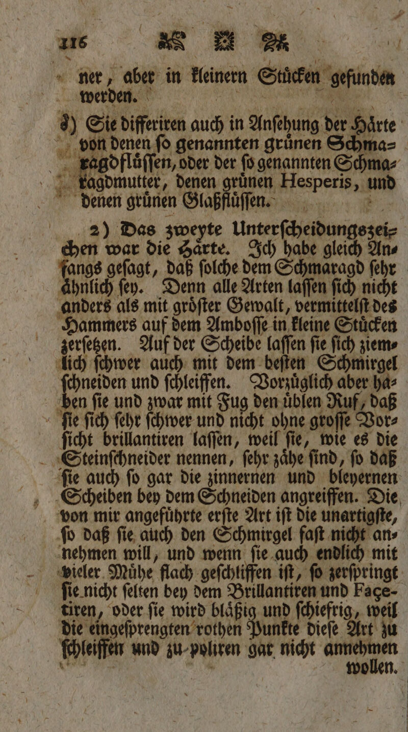 von denen ſo genannten gruͤnen Schma⸗ ragdfluͤſſen, oder der ſo genannten Schma⸗ kagdmutter, denen grünen Hesperis, und denen grünen Glaßftiſnn. 2) Das zweyte Unterſcheidungszei⸗ eben war die Harte. Ich babe gleich An Bine gefagt, daß ſolche dem Schmaragd fehr ahnlich ſey. Denn alle Arten laſſen ſich nicht anders als mit groͤſter Gewalt, vermittelſt des Hammers auf dem Amboſſe in kleine Stuͤcken zerſetzen. Auf der Scheibe laſſen fie ſich ziem⸗ lich ſchwer auch mit dem beſten Schmirgel ſchneiden und ſchleiffen. Vorzuͤglich aber ha⸗ A fie und zwar mit Fug den uͤblen Ruf, daß ſicht brillantiren laſſen, weil ſie, wie es die ſie auch ſo gar die zinnernen und bleyernen ſo daß ſie auch den Schmirgel faſt nicht an⸗ nehmen will, und wenn ſie auch endlich mit ſie nicht ſelten bey dem Brillantiren und Fage- tiren, oder fie wird blaͤßig und ſchiefrig, weil die eingeſprengten rothen unkte dieſe Art zu ſchleiffen und zu- poliren gar nicht . N * wollen.