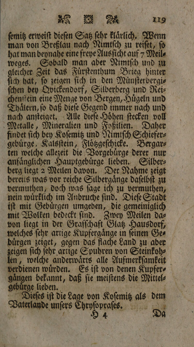 ſemitz erweiſt dieſen Satz ſehr klaͤrlich. Wenn man von Breßlau nach Nimtſch zu reiſet, fo hat man beynahe eine freye Ausſicht auf 7 Meile weges. Sobald man aber Nimtſch und zu gleicher Zeit das Fuͤrſtenthum Brieg hinter ſich hat, fo zeigen ſich in den Muͤnſterbergi⸗ ſchen bey Ovickendorf, Silberberg und Rei⸗ chenſtein eine Menge von Bergen, Hügeln und Thaͤlern, ſo daß dieſe Gegend immer nach und nach anſteiget. Alle dieſe Hoͤhen ſtecken voll Metalle, Mineralien und Foßilien. Daher findet ſich bey Koſemitz und Nimtſch Schiefer⸗ gebuͤrge, Kalsſtein, Floͤtzgeſchicke. Bergar⸗ ten welche allezeit die Vorgebuͤrge derer nur anfaͤnglichen Hauptgebuͤrge lieben. Silber⸗ berg liegt 2 Meilen davon. Der Nahme zeigt bereits was vor reiche Silbergaͤnge daſelbſt zu vermuthen, doch was ſage ich zu vermuthen, nein wuͤrklich im Anbruche ſind. Dieſe Stadt iſt mit Gebuͤrgen umgeben, die gemeiniglich mit Wolken bedeckt ſind. Zwey Meilen da⸗ von liegt in der Grafſchaft Glatz Hausdorf, welches ſehr artige Kupfergaͤnge in ſeinen Ge⸗ buͤrgen zeiget, gegen das flache Land zu aber zeigen ſich ſehr artige Spuhren von Steinkoh⸗ len, welche anderwaͤrts alle Aufmerkſamkeit verdienen wuͤrden. Es iſt von denen Kupfer⸗ gaͤngen ae e ſie meiſtens die Mittel⸗ gebürge lieben. Bin 1 | Dieſes iſt die Lage von Koſemitz als dem Vaterlande unſers Chryſopraſes. 72 PR 94 Da