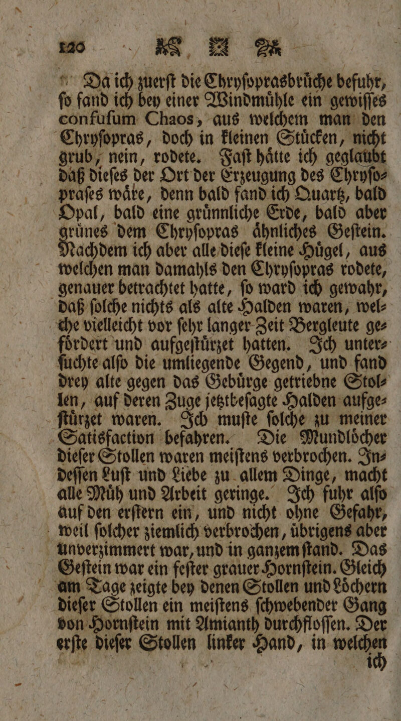Da ich zuerſt die Chryſoprasbruͤche befuhr, ſo fand ich bey einer Windmuͤhle ein gewiſſes confuſum Chaos, aus welchem man den Chryſopras, doch in kleinen Stuͤcken, nicht grub, nein, rodete. Faſt haͤtte ich geglaubt daß dieſes der Ort der Erzeugung des Chryſo⸗ praſes waͤre, denn bald fand ich Quartz, bald Opal, bald eine gruͤnnliche Erde, bald aber gruͤnes dem Chryſopras aͤhnliches Geſtein. achdem ich aber alle dieſe kleine Huͤgel, aus welchen man damahls den Chryſopras rodete, genauer betrachtet hatte, ſo ward ich gewahr, daß ſolche nichts als alte Halden waren, wel⸗ che vielleicht vor ſehr langer Zeit Bergleute ge⸗ . und aufgeſtuͤrzet hatten. Ich unter⸗ ſuchte alſo die umliegende Gegend, und fand drey alte gegen das Gebuͤrge getriebne Stol⸗ len, auf deren Zuge jetztbeſagte Halden aufge⸗ ſtuͤrzet waren. Ich muſte ſolche zu meiner Satisfaction befahren. Die Mundloͤcher dieſer Stollen waren meiſtens verbrochen. In⸗ deſſen Luſt und Liebe zu allem Dinge, macht alle Muͤh und Arbeit geringe. Ich fuhr alſo auf den erſtern ein, und nicht ohne Gefahr, weil ſolcher ziemlich verbrochen, übrigens aber Unverzimmert war, und in ganzem ſtand. Das Geſtein war ein feſter grauer Hornſtein. Gleich am Tage zeigte bey denen Stollen und Löchern dieſer Stollen ein meiſtens ſchwebender Gang von Hornſtein mit Amianth durchfloſſen. Der erſte dieſer Stollen linker Hand, in VA
