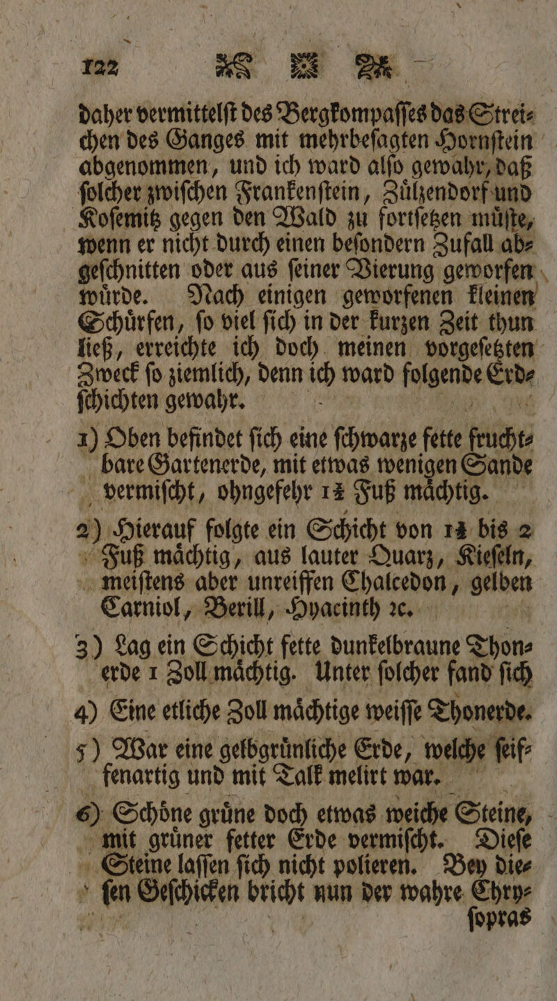daher vermittelſt des Bergkompaſſes das Strei⸗ chen des Ganges mit mehrbeſagten Hornſtein abgenommen, und ich ward alſo gewahr, daß ſolcher zwiſchen Frankenſtein, Zuͤlzendorf und Koſemitz gegen den Wald zu fortſetzen muͤſte, wenn er nicht durch einen beſondern Zufall ab⸗ geſchnitten oder aus ſeiner Vierung geworfen wuͤrde. Nach einigen geworfenen kleinen Schuͤrfen, ſo viel ſich in der kurzen Zeit thun ließ, erreichte ich doch meinen vorgeſetzten Zweck ſo ziemlich, denn ich ward folgende Erd⸗ ſchichten gewahr. 165 i e 1) Oben befindet ſich eine ſchwarze fette frucht⸗ bare Gartenerde, mit etwas wenigen Sande vermiſcht, ohngefehr 14 Fuß maͤchtig. 2) Hierauf folgte ein Schicht von 12 bis 2 Fuß maͤchtig, aus lauter Quarz, Kieſeln, meiſtens aber unreiffen Chalcedon, gelben Carniol, Berill, Hyacinth ꝛc. an 3) Lag ein Schicht fette dunkelbraune Thon⸗ erde 1 Zoll maͤchtig. Unter ſolcher fand ſich 4) Eine etliche Zoll mächtige weiſſe Thonerde. 5) War eine gelbgruͤnliche Erde, welche ſeif⸗ fenartig und mit Talk melirt war. 6) Schoͤne gruͤne doch etwas weiche Steine, mit gruͤner fetter Erde vermiſcht. Dieſe Steine laſſen ſich nicht polieren. Bey die⸗ ſen Geſchicken bricht nun der wahre —— 0 0 r opra
