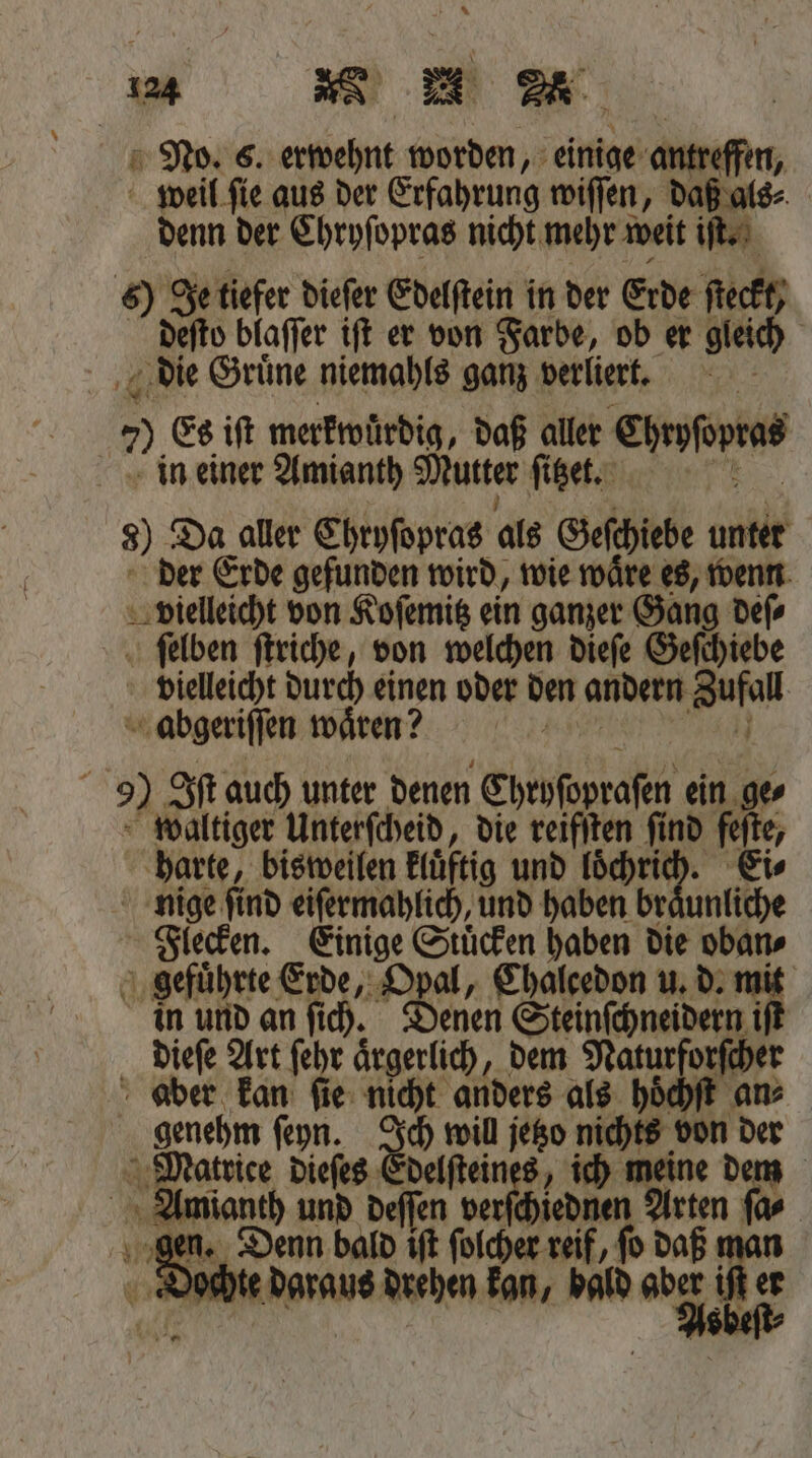 END 6. erwehnt worden, einige antreffen, weil ſie aus der Erfahrung wiſſen, daß als⸗ denn der Chryſopras nicht mehr weit iſt. 6) Je tiefer dieſer Edelſtein in der Erde ſteckt deſto blaſſer iſt er von Farbe, ob er gleich Ä die Gruͤne niemahls ganz verliert. i 2 Es ift merkwürdig, daß aller Ehrofopind in einer Amianth Mutter ſitzet. 8) Da aller Chryſopras als Geſchiebe unter der Erde gefunden wird, wie waͤre es, wenn vielleicht von Koſemitz ein ganzer Gang deſ⸗ Alben ſtriche, von welchen dieſe Geſchiebe vielleicht durch einen oder den andern Zufall abgeriſſen waͤren? } 9) Sf auch unter denen Ehroſopraſen ein ge⸗ waltiger Unterfcheid, die reifſten find feſte, harte, bisweilen kluͤtig und loͤchrich. Ei⸗ nige ſind eiſermahlich, und haben bre unliche Flecken. Einige Stuͤcken haben die oban⸗ gefuͤhrte Erde, Opal, Chalcedon u. d. 11 in und an ſich. Denen Steinſchneidern dieſe Art ſehr aͤrgerlich, dem Natur ander aber kan ſie nicht anders als hoͤ genehm ſeyn. Ich will jetzo nichts von * Matrice dieſes Edelſteines, ich 11 75 dem Amianth und deſſen ve e rten ſa⸗ gen. Denn bald iſt ſolcher reif, ſo Ss Dochte daraus drehen kan, bald aber ift er
