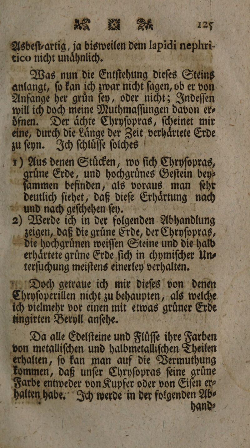 Asdeſt artig, ja bisweilen dem lapidi nepünt tico nicht unähnich. Was nun die Eutſehung dieſes Stein anlangt, ſo kan ich 555 nicht ſagen, ob er von Anfange her gruͤn wm, oder nicht; Indeſſen 9. ich doch meine! Muthmaſſungen davon er⸗ 158 Der aͤchte Chryſopras, ſcheinet mir durch die Lange der Zeit verhaͤrtete Erde zu ſeyn. Ich ſchluͤſſe ſolcges | 1) Aus denen Stücken, wo ſich Ehrpſeurat, une Erde, und hochgruͤnes Geſtein bey⸗ ſammen befinden, als voraus man ſehr deutlich ſiehet, daß dieſe Erhaͤrtung nach und nach geſchehen ſey. 2) Werde ich in der folgenden. Abhandlung eigen, daß die grüne Erde, der Chryſopras, die hochgrünen weiſſen Steine und die halb erhaͤrtete gruͤne Erde ſich in chymiſcher Un⸗ terſuchung meiſtens einerley verhalten. Doch getraue ich mir dieſes von denen hryſoperillen nicht zu behaupten, als welche vielmehr vor einen mit etwas grüner Erde tingirten Beryll anſehe. Da alle Edelſteine und Fluͤſſe ihre Farben von metalliſchen und halbmetalliſchen Theilen erhalten, ſo kan man auf die Vermuthung kommen, daß unſer Chryſopras ſeine c | Farbe bee von Kupfer oder von Eiſen er⸗ . be. Ich werde in der W hoc