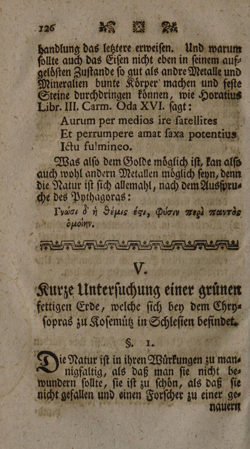 1 d and das letztere erweiſen. und warum lte auch das Eiſen nicht eben in ſeinem auf⸗ gasſten Zuſtande ſo gut als andre Metalle und Mineralien bunte Koͤrper machen und feſte Steine durchdringen koͤnnen, wie Horatius Libr. III. Carm. Oda XVI. ſagt: 45 Aurum per medios ire ſatellites N Et perrumpere amat ſaxa Poren Ictu fulmineo. Was alſo dem Golde moͤglich if, kan alſd | auch wohl andern Metallen möglich feyn, denn die Natur ift fich allemahl, nach dene Todo, 05 „ GeH-¹ es 5 gien zug. mayris nd Spain. | N Kurze Unterſüchung einer grünen fettigen Erde, welche ſich bey dem Chry⸗ ſopras zu Koſemuͤtz in Schleſien bete | 1 | 280 1. 1 8 De Natur ii in ihren Wuͤrkungen 10 mans nigfaltig, als daß man fie nicht be⸗ wundern ſollte, ſie iſt zu ſchoͤn, als daß ſie dicht gefallen ı und einen Forſcher zu um 1105 |