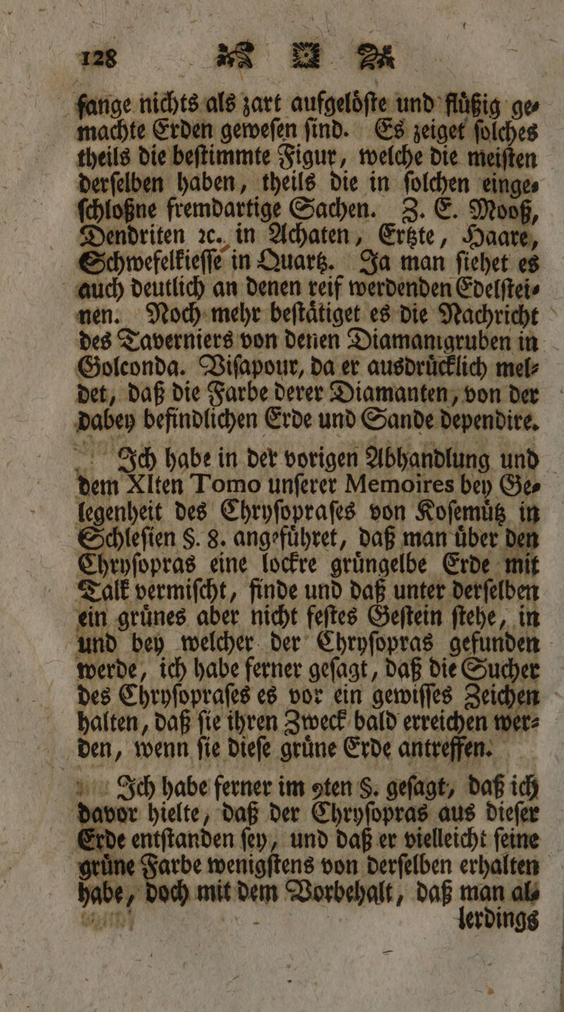 fange nichts als zart aufgelöfte und fluͤßig ge machte Erden geweſen ſind. Es zeiget ſolches theils die beſtimmte Figur, welche die meiſten derſelben haben, theils die in ſolchen einge⸗ ſchloßne fremdartige Sachen. Z. E. Mooß, Dendriten ꝛc. in Achaten, Ertzte, Haare, Schwefelkieſſe in Quartz. Ja man ſiehet es auch deutlich an denen reif werdenden Edelſtei⸗ nen. Noch mehr beſtaͤtiget es die Nachricht des Taverniers von denen Diamanigruben in Goleonda. Viſapour, da er ausdruͤcklich mel⸗ det, daß die Farbe derer Diamanten, von der dabey befindlichen Erde und Sande dependire. Ich habe in der vorigen Abhandlung und dem Xlten Tomo unſerer Memoires bey Ge legenheit des Chryſopraſes von Koſemuͤtz in Schleſien S. 8. angefuͤhret, daß man über den Chryſopras eine lockre grüngelbe Erde mit Talk vermiſcht, finde und daß unter derſelben ein gruͤnes aber nicht feſtes Geſtein ſtehe, in und bey welcher der Chryſopras gefunden werde, ich habe ferner geſagt, daß die Sucher des Chryſopraſes es vor ein gewiſſes Zeichen halten, daß ſie ihren Zweck bald erreichen wer⸗ den, wenn fie dieſe grüne Erde antreffen. Ich habe ferner im aten §. geſagt, daß ich davor hielte, daß der Chryſopras aus dieſer Erde entſtanden ſey, und daß er vielleicht ſeine gruͤne Farbe wenigſtens von derſelben erhalten habe, doch mit dem Vorbehalt, daß er al⸗ bie ws | erdings —