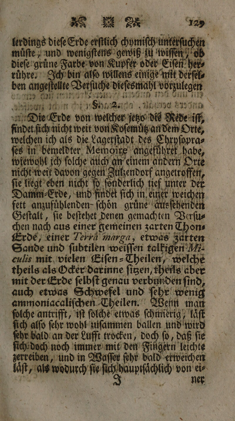 lerdings dieſe Erde erſtlich om 1 muͤſte, und wenigſtens ver fu toifen . 3 215 0 1255 ar ** e 0 be inc 2 4 Die cerde von welcher jetzo dis Kr findet ſich nicht weit von Koſemuͤtz an dem Orte, 92 070 ich als die Lagerſta Di des e habe, ſes in bemeldter 1 ange hret habe, wiewohl ich ſolche auch an nen andern Orte fete ae gegen 2 uhendorf angetroffen, ſie lie t eben nicht ſo ſo derlich HAM: unter der Damm Erde, und indet ſich ch in ei er wand 1215 anzufuͤhlenden- ſchoͤn gruͤne kusſehender Geſtalt, fie beſtehet; denen gemachten Verſu⸗ chen nach aus einer gemeinen zarten Thon⸗ Erde, einer Terra mar ga, etwas ze rten Sande und ſubtilen weiſſen talkigen A1. culis mit vielen Eiſen⸗ Theilen, welch theils als Ocker darinne fizen, 5 1505 mit der Erde ſelbſt genau verbunden ſind auch etwas Schwefel und 177 wenig ammoniacaliſchen Theilen. Wenn man Be: antrifft, iſt ſolche etwas ſchfierig e laͤſ ſich alſo ſehr wohl zuſammen ballen und wird v bald an der Lufft trocken, doch ſo, daß ſie doch noch immer mit den’ Fingern leichte zerreiben, und in Waffen ſehr bald erweichen 1 ſie We cha von he