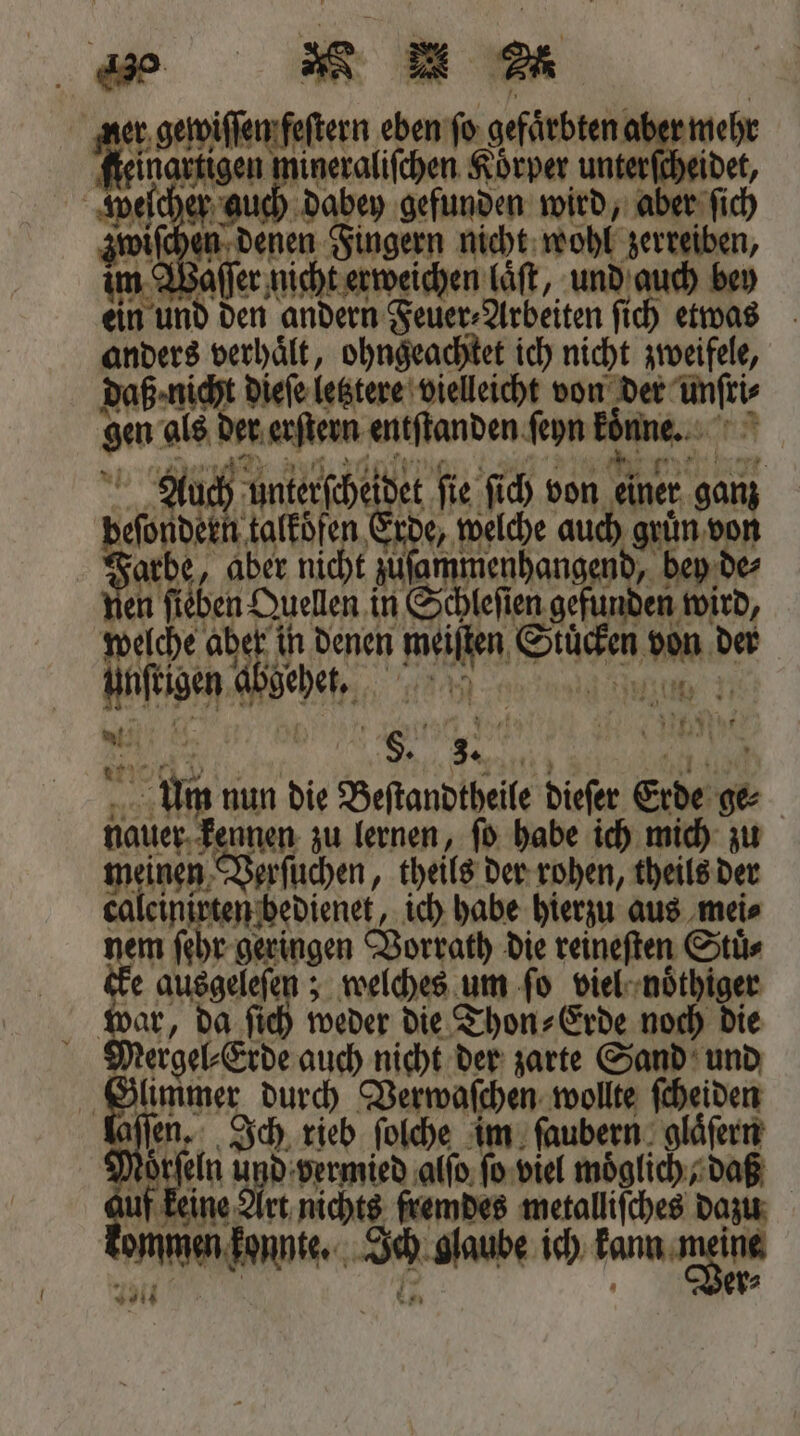 er gewiſſen feſtern eben ſo BER aber mehr Mein it da Körper unterfcheidet, weſcher auch dabey gefunden wird, aber ſich zwiſchen denen Fingern nicht wohl zerreiben, im Waſſer nicht erweichen Läft, und auch bey ein und den andern Feuer⸗Arbeiten ſich etwas anders verhaͤlt, ohngeachtet ich nicht zweifele, daß nie t dieſe letztere vielleicht von der me gen als der erſtern entſtanden ſeyn könne. 2 ch unterſcheidet ſie ſich von 1 anz ey talkoͤfen Erde, welche auch 5255 arbe, aber nicht zuſammenhangend, dey de⸗ en ſieben Quellen in Schleſien 1 wird, welche aber in denen 17 Ene ka der unſtigen abgehet, . we K. b 5 §. 0 * Um nun die Beſtandtheile dieſer Erde 55 | nauer. 5 zu lernen, ſo habe ich mich zu meinen Verſuchen, theils der rohen, theils der caleinirten bedienet, ich habe hierzu aus mei⸗ Fe r geringen Vorrath die reineſten Stuͤ⸗ e ausgeleſen; welches um ſo viel . f Si da ſich weder die Thon⸗Erde noch die ergel⸗Erde auch nicht der zarte Sand und G 1 durch Verwaſchen, wollte schen Y ſen. Ich rieb ſolche im ſaubern glaͤſern N Sa und vermied alſo ſo viel Möglich daß if keine Art nichts fremdes rien dazu anten konnte. * glaube ich kamae hi
