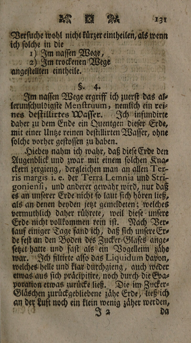 Verſuche 8 nicht kürzer eintheilen, als wenn ich ſolche in die ) Im naſſen Wer z,, 2) Im trockenen Wige | 1 ungeſtelken eintheile. BR 1 en n N. 850 2 8 g Im naſſen Wege ergriff ich wut das al bun de Menſtruum, nemlich ein rei⸗ tillirtes Waſſer. Ich infundirte daher zu dem Ende ein Quentgen dieſer Erde, mit einer Untze reinen deſtillirten Waſſer, ohne ſolche vorher geſtoſſen zu haben. Hiebey nahm ich wahr, daß dieſe Erde en Augen blick und zwar mit einem ſolchen Kna⸗ ckern zergieng, dergleichen man an allen Ler- ris margis i. e. der Terra Lemnia und Stri- gonienſi, und anderer gewahr wird, nur daß es eye ar Erde nicht ſo laut ſich höten ließ, aas ae es Die: 15 1 Glaͤschen zuruͤckgebliebene 5 Erde, ließ ich an N Luft noch ein INS wenig zaͤher N |