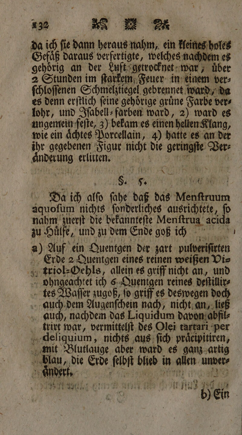 da ich ſie dann heraus nahm, ein kleines holes Gefäß daraus verfertigte, welches nachdem es gehörig an der Luft getrocknet war, über 2 Stunden im ſtarkem Feuer in einem ver⸗ ſchloſſenen Schmelztiegel gebrennet w ward, da es denn erſtlich ſeine gehoͤrige gruͤne Farbe ver⸗ lohr, und Iſabell⸗farben ward, 2) ward es ungemein feſte, 3) bekam es einen hellen Klang, wie ein aͤchtes Porcellain, 4) hatte es an der ihr gegebenen Figur nicht die geringſte Ver⸗ Anderung erluten. m eee 5 M e e Da ich alſo ſahe daß das un aquoſum nichts ſonderliches ausrichtete, dh nahm zuerſt die Wen An Menſtrug aci zu Huͤlfe, und zu dem Ende goß ich 80 Auf ein Quentgen der zart 1 Erde 2 Quentgen eines reinen weißen Vi⸗ 4 Aittiencehis allein es griff nicht an, und ohngeachtet ich 6 Quentgen reines deſtillir⸗ tes Waſſer zugoß, ſo griff es deswegen doch auch dem Augenſchein nach, nicht an, ließ auch, nachdem das Liquidum davon abfil 2 trirt war, vermittelſt des Olei tartarı per deliquium, nichts aus ſich praͤcipitiren, mit Blutlauge aber ward es ganz artig blau, die Erde ‚am blieb in alen unver- 3ER | . ne a ce en