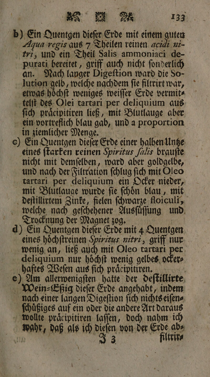 b) Ein Quentgen dieſer Erde mit einem guten Aqua regis aus 7 Theilen reinen aczdı ui- tri, und ein Theil Salis ammoniaci de- purati bereitet, griff auch nicht ſonderlich an. Nach langer Digeftion ward die So- lution gelb, welche nachdem ſie filtrirt war, etwas hoͤchſt weniges weiſſer Erde vermit⸗ telſt des Olei tartari per deliquium aus ſich praͤcipitiren ließ, mit Blutlauge aber ein vortreflich blau gab, und a proportion in ziemlicher Menge. 1 c) Ein Quentgen dieſer Erde einer halben Untze eines ſtarken reinen Spiritus ſalis brauſte nicht mit demſelben, ward aber goldgelbe, und nach der Filtration ſchlug ſich mit Oleo tartari per deliquium ein Ocker nieder, mit Blutlauge wurde ſie ſchoͤn blau, mit deſtillirtem Zinke, fielen ſchwarze floiculi, welche nach geſchehener Ausſuͤſſung und Trocknung der Magnet zog. ee, d) Ein Quentgen dieſer Erde mit 4 Quentgen eines hoͤchſtreinen Hiritus nitri, griff nur wenig an, ließ auch mit Oleo tartari per deliquium nur hoͤchſt wenig gelbes ocker⸗ haftes Weſen aus ſich praͤripitiren. e) Am allerwenigſten hatte der deſtillirte Wein⸗Eßig dieſer Erde angehabt, indem hach einer langen Digeſtion ſich nichts eiſen⸗ ſchuͤßiges auf ein oder die andere Art daraus wollte präcipitiren laſſen, doch nahm ich wahr, daß gls ich dieſen von der Erde ab⸗ RER 2 filtrir⸗